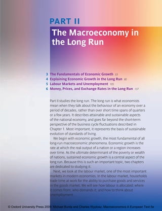 9780199236824_000_000_CH03.qxd   2/3/09   1:46 PM   Page 51




                                     PART II
                                      The Macroeconomy in
                                      the Long Run


                                 3   The Fundamentals of Economic Growth 53
                                 4   Explaining Economic Growth in the Long Run 80
                                 5   Labour Markets and Unemployment 105
                                 6   Money, Prices, and Exchange Rates in the Long Run       137



                                     Part II studies the long run. The long run is what economists
                                     mean when they talk about the behaviour of an economy over a
                                     period of decades, rather than over short time spans of quarters
                                     or a few years. It describes attainable and sustainable aspects
                                     of the national economy, and goes far beyond the short-term
                                     perspective of the business cycle fluctuations described in
                                     Chapter 1. Most important, it represents the basis of sustainable
                                     evolution of standards of living.
                                        We begin with economic growth, the most fundamental of all
                                     long-run macroeconomic phenomena. Economic growth is the
                                     rate at which the real output of a nation or a region increases
                                     over time. As the ultimate determinant of the poverty or wealth
                                     of nations, sustained economic growth is a central aspect of the
                                     long run. Because this is such an important topic, two chapters
                                     are dedicated to studying it.
                                        Next, we look at the labour market, one of the most important
                                     markets in modern economies. In the labour market, households
                                     trade time at work for the ability to purchase goods and services
                                     in the goods market. We will see how labour is allocated: where
                                     it comes from, who demands it, and how to think about
                                     unemployment.


     © Oxdord University Press 2009. Michael Burda and Charles Wyplosz. Macroeconomics A European Text 5e
 