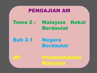 PENGAJIAN AM 
Tema 2 : Malaysia Kekal 
Berdaulat 
Bab 2.1 Negara 
Berdaulat 
(B) Pembentukkan 
Malaysia 
 