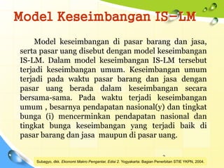 Model Keseimbangan IS-LM
Model keseimbangan di pasar barang dan jasa,
serta pasar uang disebut dengan model keseimbangan
IS-LM. Dalam model keseimbangan IS-LM tersebut
terjadi keseimbangan umum. Keseimbangan umum
terjadi pada waktu pasar barang dan jasa dengan
pasar uang berada dalam keseimbangan secara
bersama-sama. Pada waktu terjadi keseimbangan
umum , besarnya pendapatan nasional(y) dan tingkat
bunga (i) mencerminkan pendapatan nasional dan
tingkat bunga keseimbangan yang terjadi baik di
pasar barang dan jasa maupun di pasar uang.
3
Subagyo, dkk. Ekonomi Makro Pengantar, Edisi 2. Yogyakarta: Bagian Penerbitan STIE YKPN, 2004.
 