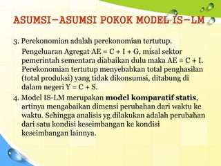 ASUMSI-ASUMSI POKOK MODEL IS-LM
3. Perekonomian adalah perekonomian tertutup.
Pengeluaran Agregat AE = C + I + G, misal sektor
pemerintah sementara diabaikan dulu maka AE = C + I.
Perekonomian tertutup menyebabkan total penghasilan
(total produksi) yang tidak dikonsumsi, ditabung di
dalam negeri Y = C + S.
4. Model IS-LM merupakan model komparatif statis,
artinya mengabaikan dimensi perubahan dari waktu ke
waktu. Sehingga analisis yg dilakukan adalah perubahan
dari satu kondisi keseimbangan ke kondisi
keseimbangan lainnya.
 