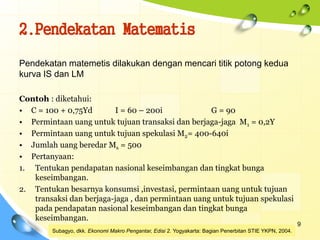 2.Pendekatan Matematis
9
Pendekatan matemetis dilakukan dengan mencari titik potong kedua
kurva IS dan LM
Contoh : diketahui:
• C = 100 + 0,75Yd I = 60 – 200i G = 90
• Permintaan uang untuk tujuan transaksi dan berjaga-jaga M1 = 0,2Y
• Permintaan uang untuk tujuan spekulasi M2= 400-640i
• Jumlah uang beredar Ms = 500
• Pertanyaan:
1. Tentukan pendapatan nasional keseimbangan dan tingkat bunga
keseimbangan.
2. Tentukan besarnya konsumsi ,investasi, permintaan uang untuk tujuan
transaksi dan berjaga-jaga , dan permintaan uang untuk tujuan spekulasi
pada pendapatan nasional keseimbangan dan tingkat bunga
keseimbangan.
Subagyo, dkk. Ekonomi Makro Pengantar, Edisi 2. Yogyakarta: Bagian Penerbitan STIE YKPN, 2004.
 