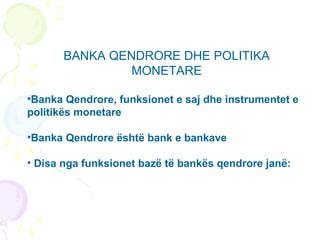 BANKA QENDRORE DHE POLITIKA
MONETARE
•Banka Qendrore, funksionet e saj dhe instrumentet e
politikës monetare
•Banka Qendrore është bank e bankave
• Disa nga funksionet bazë të bankës qendrore janë:
 