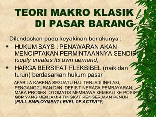 TEORI MAKRO KLASIK DI PASAR BARANG Dilandaskan pada keyakinan berlakunya : HUKUM SAYS : PENAWARAN AKAN MENCIPTAKAN PERMINTAANNYA SENDIRI ( suply creates its own demand) HARGA BERSIFAT FLEKSIBEL (naik dan turun) berdasarkan hukum pasar APABILA KARENA SESUATU HAL TERJADI INFLASI, PENGANGGURAN DAN  DEFISIT NERACA PEMBAYARAN,  MAKA PROSES  OTOMATIS MEMBAWA KEMBALI KE POSISI  GDP  YANG MENJAMIN TINGKAT PENGERJAAN PENUH ( FULL EMPLOYMENT LEVEL OF ACTIVITY )   