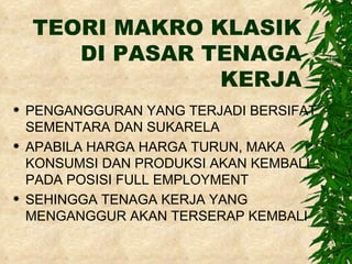 TEORI MAKRO KLASIK DI PASAR TENAGA KERJA PENGANGGURAN YANG TERJADI BERSIFAT SEMENTARA DAN SUKARELA APABILA HARGA HARGA TURUN, MAKA KONSUMSI DAN PRODUKSI AKAN KEMBALI PADA POSISI FULL EMPLOYMENT SEHINGGA TENAGA KERJA YANG MENGANGGUR AKAN TERSERAP KEMBALI 
