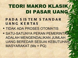 TEORI MAKRO KLASIK DI PASAR UANG PADA SISTEM STANDAR UANG KERTAS TIDAK ADA PROSES OTOMATIS SATU-SATUNYA PERAN PEMERINTAH ADALAH MENGENDALIKAN JUMLAH UANG BEREDAR SESUAI KEBUTUHAN MASYARAKAT (Ms = PQ) 