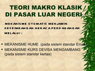 TEORI MAKRO KLASIK DI PASAR LUAR NEGERI MEKANISME OTOMATIS MENJAMIN KESEIMBANGAN NERACA PERDAGANGAN MELALUI  : MEKANISME HUME  (pada sistem standar Emas) MEKANISME KURS DEVISA MENGAMBANG (pada sistem standar kertas) 