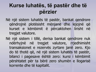 Kurse luhatës, të pastër dhe të përzier Në një sistem luhatës të pastër, bankat qendrore qëndrojnë plotësisht mënjanë dhe lejojnë që kurset e këmbimit ë përcaktohen lirisht në tregjet valutore.   Në një sistem i tillë, derisa bankat qendrore nuk ndërhyjnë në tregjet valutore, rrjedhimisht transaksionet e rezervës zyrtare janë zero. Kjo do të thotë që, në një sistem luhatës të pastër, bilanci i pagesave është zero: kursi i këmbimit përshtatet për ta bërë zero shumën e llogarisë korrente dhe të kapitalit. 