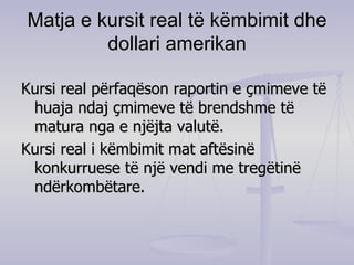 Matja e kursit real të këmbimit dhe dollari amerikan Kursi real përfaqëson raportin e çmimeve të huaja ndaj çmimeve të brendshme të matura nga e njëjta valutë. Kursi real i këmbimit mat aftësinë konkurruese të një vendi me tregëtinë ndërkombëtare. 