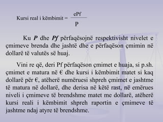 Kursi real i këmbimit =   ePf P Ku  P  dhe  Pf   përfaqësojnë respektivisht nivelet e çmimeve brenda dhe jashtë dhe e përfaqëson çmimin në dollarë të valutës së huaj. Vini re që, deri Pf përfaqëson çmimet e huaja, si p.sh. çmimet e matura në € dhe kursi i këmbimit matet si kaq dollarë për €, atëherë numëruesi shpreh çmimet e jashtme të matura në dollarë, dhe derisa në këtë rast, në emërues niveli i çmimeve të brendshme matet me dollarë, atëherë kursi reali i këmbimit shpreh raportin e çmimeve të jashtme ndaj atyre të brendshme. 