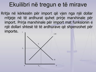 Ekuilibri në tregun e të mirave Rritja në kërkesën për import që vjen nga një dollar rritjeje në të ardhurat quhet prirje marxhinale për import. Prirja marxhinale për import mat funksionin e një dollari shtesë të të ardhurave që shpenzohet për importe. i LM IS Y Y 0 i 0 0 E 