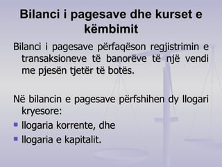 Bilanci i pagesave dhe kurset e këmbimit Bilanci i pagesave përfaqëson regjistrimin e transaksioneve të banorëve të një vendi me pjesën tjetër të botës. Në bilancin e pagesave përfshihen dy llogari kryesore: llogaria korrente ,  dhe llogaria e kapitalit.  