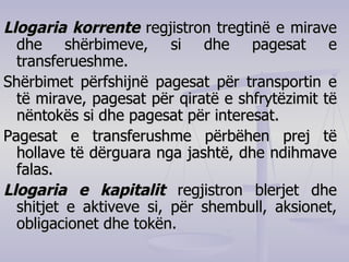 Llogaria korrente  regjistron tregtinë e mirave dhe shërbimeve, si dhe pagesat e transferueshme. Shërbimet përfshijnë pagesat për transportin e të mirave, pagesat për qiratë e shfrytëzimit të nëntokës si dhe pagesat për interesat. Pagesat e transferushme përbëhen prej të hollave të dërguara nga jashtë, dhe ndihmave falas. Llogaria e kapitalit  regjistron blerjet dhe shitjet e aktiveve si, për shembull, aksionet, obligacionet dhe tokën. 