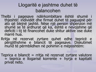 Llogaritë e jashtme duhet të balancohen Thelbi i pagesave ndërkombëtare është shumë i thjeshtë: individët dhe firmat duhet të paguajnë për ato që blejnë jashtë. Nëse një person shpenzon më shumë se të ardhurat që ka ,  është e nevojshme që deficiti i tij të financohet duke shitur aktive ose duke marrë hua.  Rritja në rezervat zyrtare quhet edhe tepricë e përgjithshme e bilancit të pagesave. Diskutimet mund të përmblidhen në pohimin e mëposhtëm: Teprica e bilancit = rritja në rezervat zyrtare valutore = teprica e llogarisë korrente + hyrja e kapitalit privat neto. 