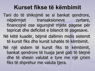Kurset fikse të këmbimit Tani do të shikojmë se si bankat qendrore, nëpërmjet transaksioneve zyrtare, financojnë ose sigurojnë mjete pagese për tepricat dhe deficitet e bilancit të pagesave. Në këtë kuadër, bëjmë dallimin midis sistemit të kursit fiks dhe kursit luhatës të këmbimit. Në një sistem të kursit fiks të këmbimit, bankat qendrore të huaja janë gati të blejnë dhe të shesin valutat e tyre me një çmim fiks të shprehur me valuta tjera. 