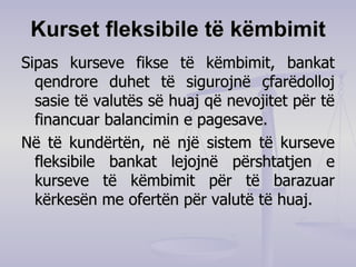 Kurset fleksibile të këmbimit Sipas kurseve fikse të këmbimit, bankat qendrore duhet të sigurojnë çfarëdolloj sasie të valutës së huaj që nevojitet për të financuar balancimin e pagesave. Në të kundërtën, në një sistem të kurseve fleksibile bankat lejojnë përshtatjen e kurseve të këmbimit për të barazuar kërkesën me ofertën për valutë të huaj. 