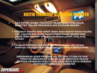 KRITIK TERHADAP KEBIJAKAN MONETER DUA KRITIK UTAMA TERHADAP KEAMPUHAN KEBIJAKAN MONETER  DALAM PENGENDALIAN EKONOMI MAKRO : 1. Kebijakan moneter tidak efektif dalam masa depresi karena liqudity trap. Liquidity trap timpul karena tingkat bunga menjadi tidak elastis (tidak berubah terhadap perubahan jumlah uang yang beredar. 2. Pengaruh kebijakan moneter sulit diterka (kapan dan berapa besarnya, sehingga menyulitkan penggunaannya dalampraktek. DISARANKAN AGAR PEMERINTAH SECARA OTOMATIS DAN TERATUR MENAIKKAN JUMLAH UANG BEREDAR SESUAI DENGAN KENAIKAN KEBUTUHAN UANG RATA-RATA SEBAGAI PENGGANTI KEBIJAKAN MONETER  
