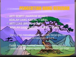 PENGERTIAN UANG BEREDAR ARTI SEMPIT ( NARROW MONEY ) ADALAH UANG KARTAL + GIRAL ARTI LUAS ( BROAD MONEY ) ADALAH UANG KARTAL + GIRAL + QUASI Uang quasi mencakup saldo deposito berjangka dan simpanan/tabungan di bank Dalam keadaan “normal” kedua konsep uang beredar tersebut berkembang sejalan, dalam keadaan lain tidak 