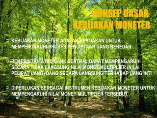 KONSEP DASAR  KEBIJAKAN MONETER KEBIJAKAN MONETER ADALAH KEBIJAKAN UNTUK MEMPENGARUHI PROSES PENCIPTAAN UANG BEREDAR  PEMERINTAH ATAU BANK SENTRAL DAPAT MEMPENGARUHI SECARA TIDAK LANGSUNG NILAI MONEY MULTIPLIER (NILAI PELIPAT UANG) DANG SECARA LANGSUNG TERHADAP UANG INTI DIPERLUKAN BERBAGAI INSTRUMEN KEBIJAKAN MONETER UNTUK MEMPENGARUHI NILAI MONEY MULTIPLIER TERSEBUT  
