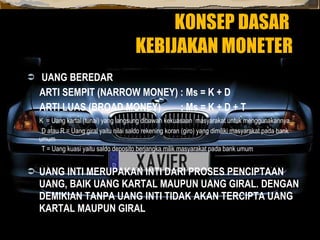 KONSEP DASAR  KEBIJAKAN MONETER UANG BEREDAR ARTI SEMPIT (NARROW MONEY) : Ms = K + D ARTI LUAS (BROAD MONEY)  : Ms = K + D + T K  = Uang kartal (tunai) yang langsung dibawah kekuasaan  masyarakat untuk menggunakannya  D atau R = Uang giral yaitu nilai saldo rekening koran (giro) yang dimiliki masyarakat pada bank umum T = Uang kuasi yaitu saldo deposito berjangka milik masyarakat pada bank umum UANG INTI MERUPAKAN INTI DARI PROSES PENCIPTAAN UANG, BAIK UANG KARTAL MAUPUN UANG GIRAL. DENGAN DEMIKIAN TANPA UANG INTI TIDAK AKAN TERCIPTA UANG KARTAL MAUPUN GIRAL 