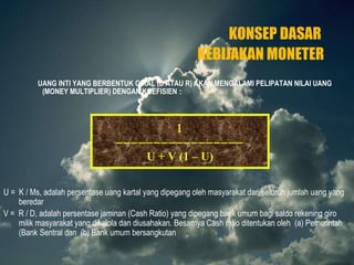 KONSEP DASAR  KEBIJAKAN MONETER UANG INTI YANG BERBENTUK GIRAL (D ATAU R) AKAN MENGALAMI PELIPATAN NILAI UANG (MONEY MULTIPLIER) DENGAN KOEFISIEN  :    U + V (1 – U) U =  K / Ms, adalah persentase uang kartal yang dipegang oleh masyarakat dari seluruh jumlah uang yang beredar V =  R / D, adalah persentase jaminan (Cash Ratio) yang dipegang bank umum bagi saldo rekening giro milik masyarakat yang dikelola dan diusahakan. Besarnya Cash ratio ditentukan oleh  (a) Pemerintah (Bank Sentral dan  (b) Bank umum bersangkutan  