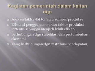  Alokasi faktor-faktor atau sumber produksi
 Efisiensi penggunaan faktor faktor produksi
tertentu sehingga menjadi lebih efisien
 Berhubungan dgn stabilitasi dan pertumbuhan
ekonomi
 Yang berhubungan dgn restribusi pendapatan
 