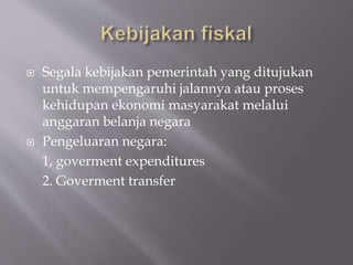  Segala kebijakan pemerintah yang ditujukan
untuk mempengaruhi jalannya atau proses
kehidupan ekonomi masyarakat melalui
anggaran belanja negara
 Pengeluaran negara:
1, goverment expenditures
2. Goverment transfer
 