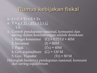 I + G + Tr = S + Tx
 Y = a + Tr – bTx + I + G
1-b
 Contoh pendapatan nasional, konsumsi dan
saving dalam keseimbangan adalah demikian:
1. fungsi konsumsi (C) = 0.75Td + 40M
2. Investasi (I) = 80M
3. Pajak (Tx) = 40M
4. Gov expenditure (G) = 120 M
5. Gov. Transfer (Tr) = 80 M
Hitunglah besarnya pendapatan nasional, konsumi
dan saving equilibrium
 