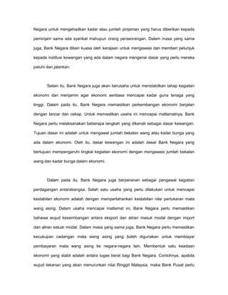 Negara untuk mengehadkan kadar atau jumlah pinjaman yang harus diberikan kepada
peminjam sama ada syarikat mahupun orang perseorangan. Dalam masa yang sama
juga, Bank Negara diberi kuasa oleh kerajaan untuk mengawasi dan memberi petunjuk
kepada institusi kewangan yang ada dalam negara mengenai dasar yang perlu mereka
patuhi dan jalankan.
Selain itu, Bank Negara juga akan berusaha untuk menstabilkan tahap kegiatan
ekonomi dan menjamin agar ekonomi sentiasa mencapai kadar guna tenaga yang
tinggi. Dalam pada itu, Bank Negara memastikan perkembangan ekonomi berjalan
dengan lancar dan cekap. Untuk memastikan usaha ini mencapai matlamatnya, Bank
Negara perlu melaksanakan beberapa langkah yang dikenali sebagai dasar kewangan.
Tujuan dasar ini adalah untuk mengawal jumlah bekalan wang atau kadar bunga yang
ada dalam ekonomi. Oleh itu, dasar kewangan ini adalah dasar Bank Negara yang
bertujuan mempengaruhi tingkat kegiatan ekonomi dengan mengawasi jumlah bekalan
wang dan kadar bunga dalam ekonomi.
Dalam pada itu, Bank Negara juga berperanan sebagai pengawal kegiatan
perdagangan antarabangsa. Salah satu usaha yang perlu dilakukan untuk mencapai
kestabilan ekonomi adalah dengan mempertahankan kestabilan nilai pertukaran mata
wang asing. Dalam usaha mencapai matlamat ini, Bank Negara perlu memastikan
bahawa wujud keseimbangan antara eksport dan aliran masuk modal dengan import
dan aliran keluar modal. Dalam masa yang sama juga, Bank Negara perlu memastikan
kecukupan cadangan mata wang asing yang boleh digunakan untuk membiayai
pembayaran mata wang asing ke negara-negara lain. Membentuk satu keadaan
ekonomi yang stabil adalah antara tugas berat bagi Bank Negara. Contohnya, apabila
wujud tekanan yang akan menurunkan nilai Ringgit Malaysia, maka Bank Pusat perlu
 