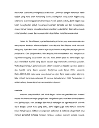 melakukan usaha untuk menghapuskan tekanan. Contohnya dengan menaikkan kadar
faedah yang mana akan mendorong aktiviti penyimpanan wang dalam negara yang
seterusnya akan menggalakkan aliran masuk modal. Dalam pada itu, Bank Negara juga
boleh mengehadkan aktiviti mengimport barangan daripada luar dan menggalakkan
eksport ke luar negara. Ini adalah untuk memastikan pertambahan dalam aliran masuk
modal ke dalam negara dan mengurangkan aliran keluar modal ke negara asing.
Selain itu, Bank Negara juga berfungsi sebagai badan yang akan mencetak mata
wang negara. Kerajaan telah memberikan kuasa kepada Bank Negara untuk mencetak
wang yang diperlukan dalam pasaran agar dapat melicinkan kegiatan perdagangan dan
pengeluaran. Oleh yang demikian, Bank Negara perlu membekalkan atau menyediakan
sejumlah wang yang cukup dalam satu-satu masa. Dalam pada itu, Bank Negara juga
akan menambah kuantiti wang dalam pasaran bagi memenuhi permintaan pasaran.
Walau bagaimanapun, pertambahan ini adalah berdasarkan kepada keperluan pasaran
dan kuantiti wang dalam pasaran. Contohnya pada tahun 2005, sebanyak
RM34,396,746,453 mata wang yang dikeluarkan oleh Bank Negara dalam ekonomi.
Nilai ini telah bertambah sebanyak 6.5 peratus daripada tahun 2004. Peningkatan ini
adalah selaras dengan keperluan semasa dalam ekonomi.
Penutup
Peranan yang dimainkan oleh Bank Negara dalam mengawal keadaan ekonomi
negara bukanlah suatu tugas yang mudah. Pengawalan perlu dilakukan terhadap semua
bank perdagangan, bank saudagar dan institusi kewangan lain agar kestabilan ekonomi
dapat dicapai. Dalam masa yang sama, Bank Negara juga perlu menjadi penasihat
bukan hanya kepada institusi kewangan dan perbankan di Malaysia sahaja malah turut
menjadi penasihat terhadap kerajaan tentang keadaan ekonomi semasa negara.
 