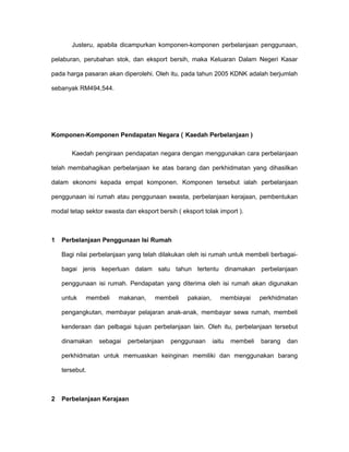 Justeru, apabila dicampurkan komponen-komponen perbelanjaan penggunaan,
pelaburan, perubahan stok, dan eksport bersih, maka Keluaran Dalam Negeri Kasar
pada harga pasaran akan diperolehi. Oleh itu, pada tahun 2005 KDNK adalah berjumlah
sebanyak RM494,544.
Komponen-Komponen Pendapatan Negara ( Kaedah Perbelanjaan )
Kaedah pengiraan pendapatan negara dengan menggunakan cara perbelanjaan
telah membahagikan perbelanjaan ke atas barang dan perkhidmatan yang dihasilkan
dalam ekonomi kepada empat komponen. Komponen tersebut ialah perbelanjaan
penggunaan isi rumah atau penggunaan swasta, perbelanjaan kerajaan, pembentukan
modal tetap sektor swasta dan eksport bersih ( eksport tolak import ).
1 Perbelanjaan Penggunaan Isi Rumah
Bagi nilai perbelanjaan yang telah dilakukan oleh isi rumah untuk membeli berbagai-
bagai jenis keperluan dalam satu tahun tertentu dinamakan perbelanjaan
penggunaan isi rumah. Pendapatan yang diterima oleh isi rumah akan digunakan
untuk membeli makanan, membeli pakaian, membiayai perkhidmatan
pengangkutan, membayar pelajaran anak-anak, membayar sewa rumah, membeli
kenderaan dan pelbagai tujuan perbelanjaan lain. Oleh itu, perbelanjaan tersebut
dinamakan sebagai perbelanjaan penggunaan iaitu membeli barang dan
perkhidmatan untuk memuaskan keinginan memiliki dan menggunakan barang
tersebut.
2 Perbelanjaan Kerajaan
 