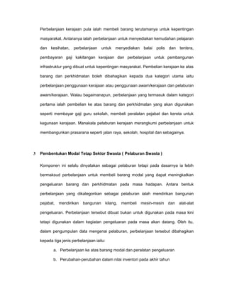 Perbelanjaan kerajaan pula ialah membeli barang terutamanya untuk kepentingan
masyarakat. Antaranya ialah perbelanjaan untuk menyediakan kemudahan pelajaran
dan kesihatan, perbelanjaan untuk menyediakan balai polis dan tentera,
pembayaran gaji kakitangan kerajaan dan perbelanjaan untuk pembangunan
infrastruktur yang dibuat untuk kepentingan masyarakat. Pembelian kerajaan ke atas
barang dan perkhidmatan boleh dibahagikan kepada dua kategori utama iaitu
perbelanjaan penggunaan kerajaan atau penggunaan awam/kerajaan dan pelaburan
awam/kerajaan. Walau bagaimanapun, perbelanjaan yang termasuk dalam kategori
pertama ialah pembelian ke atas barang dan perkhidmatan yang akan digunakan
seperti membayar gaji guru sekolah, membeli peralatan pejabat dan kereta untuk
kegunaan kerajaan. Manakala pelaburan kerajaan merangkumi perbelanjaan untuk
membangunkan prasarana seperti jalan raya, sekolah, hospital dan sebagainya.
3 Pembentukan Modal Tetap Sektor Swasta ( Pelaburan Swasta )
Komponen ini selalu dinyatakan sebagai pelaburan tetapi pada dasarnya ia lebih
bermaksud perbelanjaan untuk membeli barang modal yang dapat meningkatkan
pengeluaran barang dan perkhidmatan pada masa hadapan. Antara bentuk
perbelanjaan yang dikategorikan sebagai pelaburan ialah mendirikan bangunan
pejabat, mendirikan bangunan kilang, membeli mesin-mesin dan alat-alat
pengeluaran. Perbelanjaan tersebut dibuat bukan untuk digunakan pada masa kini
tetapi digunakan dalam kegiatan pengeluaran pada masa akan datang. Oleh itu,
dalam pengumpulan data mengenai pelaburan, perbelanjaan tersebut dibahagikan
kepada tiga jenis perbelanjaan iaitu:
a. Perbelanjaan ke atas barang modal dan peralatan pengeluaran
b. Perubahan-perubahan dalam nilai inventori pada akhir tahun
 
