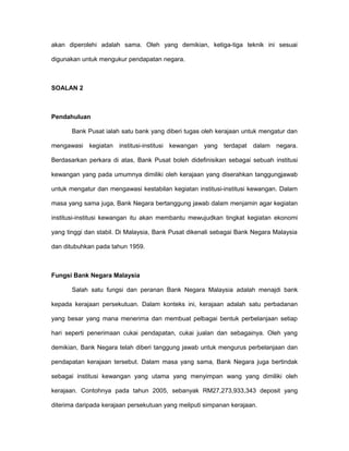 akan diperolehi adalah sama. Oleh yang demikian, ketiga-tiga teknik ini sesuai
digunakan untuk mengukur pendapatan negara.
SOALAN 2
Pendahuluan
Bank Pusat ialah satu bank yang diberi tugas oleh kerajaan untuk mengatur dan
mengawasi kegiatan institusi-institusi kewangan yang terdapat dalam negara.
Berdasarkan perkara di atas, Bank Pusat boleh didefinisikan sebagai sebuah institusi
kewangan yang pada umumnya dimiliki oleh kerajaan yang diserahkan tanggungjawab
untuk mengatur dan mengawasi kestabilan kegiatan institusi-institusi kewangan. Dalam
masa yang sama juga, Bank Negara bertanggung jawab dalam menjamin agar kegiatan
institusi-institusi kewangan itu akan membantu mewujudkan tingkat kegiatan ekonomi
yang tinggi dan stabil. Di Malaysia, Bank Pusat dikenali sebagai Bank Negara Malaysia
dan ditubuhkan pada tahun 1959.
Fungsi Bank Negara Malaysia
Salah satu fungsi dan peranan Bank Negara Malaysia adalah menajdi bank
kepada kerajaan persekutuan. Dalam konteks ini, kerajaan adalah satu perbadanan
yang besar yang mana menerima dan membuat pelbagai bentuk perbelanjaan setiap
hari seperti penerimaan cukai pendapatan, cukai jualan dan sebagainya. Oleh yang
demikian, Bank Negara telah diberi tanggung jawab untuk mengurus perbelanjaan dan
pendapatan kerajaan tersebut. Dalam masa yang sama, Bank Negara juga bertindak
sebagai institusi kewangan yang utama yang menyimpan wang yang dimiliki oleh
kerajaan. Contohnya pada tahun 2005, sebanyak RM27,273,933,343 deposit yang
diterima daripada kerajaan persekutuan yang meliputi simpanan kerajaan.
 