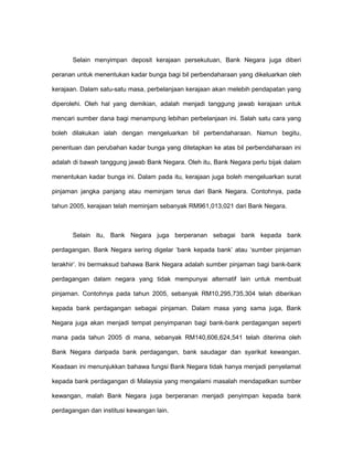 Selain menyimpan deposit kerajaan persekutuan, Bank Negara juga diberi
peranan untuk menentukan kadar bunga bagi bil perbendaharaan yang dikeluarkan oleh
kerajaan. Dalam satu-satu masa, perbelanjaan kerajaan akan melebih pendapatan yang
diperolehi. Oleh hal yang demikian, adalah menjadi tanggung jawab kerajaan untuk
mencari sumber dana bagi menampung lebihan perbelanjaan ini. Salah satu cara yang
boleh dilakukan ialah dengan mengeluarkan bil perbendaharaan. Namun begitu,
penentuan dan perubahan kadar bunga yang ditetapkan ke atas bil perbendaharaan ini
adalah di bawah tanggung jawab Bank Negara. Oleh itu, Bank Negara perlu bijak dalam
menentukan kadar bunga ini. Dalam pada itu, kerajaan juga boleh mengeluarkan surat
pinjaman jangka panjang atau meminjam terus dari Bank Negara. Contohnya, pada
tahun 2005, kerajaan telah meminjam sebanyak RM961,013,021 dari Bank Negara.
Selain itu, Bank Negara juga berperanan sebagai bank kepada bank
perdagangan. Bank Negara sering digelar ‘bank kepada bank’ atau ‘sumber pinjaman
terakhir’. Ini bermaksud bahawa Bank Negara adalah sumber pinjaman bagi bank-bank
perdagangan dalam negara yang tidak mempunyai alternatif lain untuk membuat
pinjaman. Contohnya pada tahun 2005, sebanyak RM10,295,735,304 telah diberikan
kepada bank perdagangan sebagai pinjaman. Dalam masa yang sama juga, Bank
Negara juga akan menjadi tempat penyimpanan bagi bank-bank perdagangan seperti
mana pada tahun 2005 di mana, sebanyak RM140,606,624,541 telah diterima oleh
Bank Negara daripada bank perdagangan, bank saudagar dan syarikat kewangan.
Keadaan ini menunjukkan bahawa fungsi Bank Negara tidak hanya menjadi penyelamat
kepada bank perdagangan di Malaysia yang mengalami masalah mendapatkan sumber
kewangan, malah Bank Negara juga berperanan menjadi penyimpan kepada bank
perdagangan dan institusi kewangan lain.
 