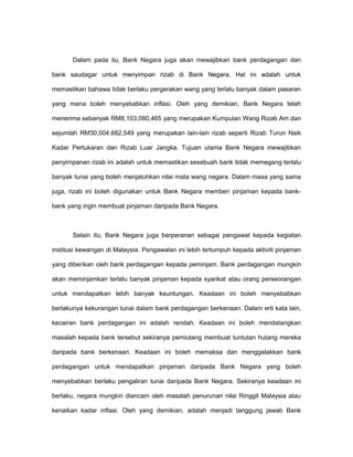 Dalam pada itu, Bank Negara juga akan mewajibkan bank perdagangan dan
bank saudagar untuk menyimpan rizab di Bank Negara. Hal ini adalah untuk
memastikan bahawa tidak berlaku pergerakan wang yang terlalu banyak dalam pasaran
yang mana boleh menyebabkan inflasi. Oleh yang demikian, Bank Negara telah
menerima sebanyak RM8,103,080,465 yang merupakan Kumpulan Wang Rizab Am dan
sejumlah RM30,004,682,549 yang merupakan lain-lain rizab seperti Rizab Turun Naik
Kadar Pertukaran dan Rizab Luar Jangka. Tujuan utama Bank Negara mewajibkan
penyimpanan rizab ini adalah untuk memastikan sesebuah bank tidak memegang terlalu
banyak tunai yang boleh menjatuhkan nilai mata wang negara. Dalam masa yang sama
juga, rizab ini boleh digunakan untuk Bank Negara memberi pinjaman kepada bank-
bank yang ingin membuat pinjaman daripada Bank Negara.
Selain itu, Bank Negara juga berperanan sebagai pengawal kepada kegiatan
institusi kewangan di Malaysia. Pengawalan ini lebih tertumpuh kepada aktiviti pinjaman
yang diberikan oleh bank perdagangan kepada peminjam. Bank perdagangan mungkin
akan meminjamkan terlalu banyak pinjaman kepada syarikat atau orang perseorangan
untuk mendapatkan lebih banyak keuntungan. Keadaan ini boleh menyebabkan
berlakunya kekurangan tunai dalam bank perdagangan berkenaan. Dalam erti kata lain,
kecairan bank perdagangan ini adalah rendah. Keadaan ini boleh mendatangkan
masalah kepada bank tersebut sekiranya pemiutang membuat tuntutan hutang mereka
daripada bank berkenaan. Keadaan ini boleh memaksa dan menggalakkan bank
perdagangan untuk mendapatkan pinjaman daripada Bank Negara yang boleh
menyebabkan berlaku pengaliran tunai daripada Bank Negara. Sekiranya keadaan ini
berlaku, negara mungkin diancam oleh masalah penurunan nilai Ringgit Malaysia atau
kenaikan kadar inflasi. Oleh yang demikian, adalah menjadi tanggung jawab Bank
 
