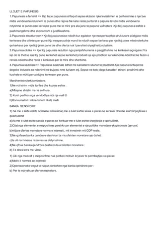 LLOJET E PAPUNESIS
1.Papunesia e ferkimit => Kjo lloj e papunesis shfaqet sepse ekzison njke levizshmer ie perhershme e njerzve
midis vendeve te ndushem te punes dhe rajove.Ne kete reste puntoret e papune levizin midis vendeve te
ndyshme te punes ose kerkojne pune me te mire pra ata jane te papune vullnetare .Kjo lloj papunese eshte e
pashmangshme dhe ekonomisht e justifikushme.
2.Papunesia strukturore=> Kjo lloj papunesise ndodh kur egziston nje mosperkupthje strukturore afatgjate midis
kerkeses dhe ofertes per pune.Kjo mosperputhje mund te ndodh sepse kerkesa per nje lloj pune rritet nderkohe
qe kerkesa per nje lloj tjeter pune bie dhe oferta nuk I pershtet shpejt ketij ndyshimi.
3.Papunsia ciklike => Kjo lloj papunsie rezulton nga pamjafshumeria e pergjithshme ne kerkesen agregare.Pra
kjo do te thot se nje lloj pune kerkohet sepse kerkohet produkti qe ajo prodhon kur ekonomia ndodhet ne fazen e
renies.ndodhe dhe renia e kerkeses per te mira dhe sherbime.
4.Papunsia sezonale=> Papunesa sezonale lidhet me karakterin situnor te prodhimit.Kjo papunsi shfaqet ne
deget e industris se ndertimit ne bujqesi nme turizem etj. Sepse ne keto dege karakteri stinor I prodhimit dhe
kushete e motit percaktojne kerkesen per pune.
Mardheniet nderkkombetare.
1)Ne ndrishim midis tarifes dhe kuotes eshte :
a)Mbajme shtetin me te ardhura.
2) Kush perfiton nga vendodhja mbi nje mall X
b)Konsumatori I mbrenshem I ketij malli.
BANKA QENDRORE
1) Sa me e larte eshte normal e interesit aq me e lulet eshte sasia e paras se kerkuar dhe me elart shpejtesia e
qearkullimit
a)Aq me e ulet eshte sassia e paras se kerkuar me e lulet eshte shpejtesia e qarkullimit.
2)Cilat nga elementet e meposhtme pershkruan elementet e nje politike monetare ekspisoniste (zeruse)
b)rritja e ofertes monetare norma e interesit , rrit invesimin rrit GDP reale.
3)Ne qoftese banka qendrore deshiron ta rris ofetrten monetare ajo duhet :
c)te uli nornmen e rezerves se detyrushme.
4)Ne qfose banka qendrore deshiron ta ul oferten monetare :
d) Te shes letra me vlere.
1) Cili nga motivet e meposhtme nuk perben motivin kryesor te permbajtjes se paras:
a)Motivi I normes se interesit
2)Opercaionet e tregut te hapur perbehen nga banka qendrore per :
b) Per te ndryshuar oferten monetare.
 