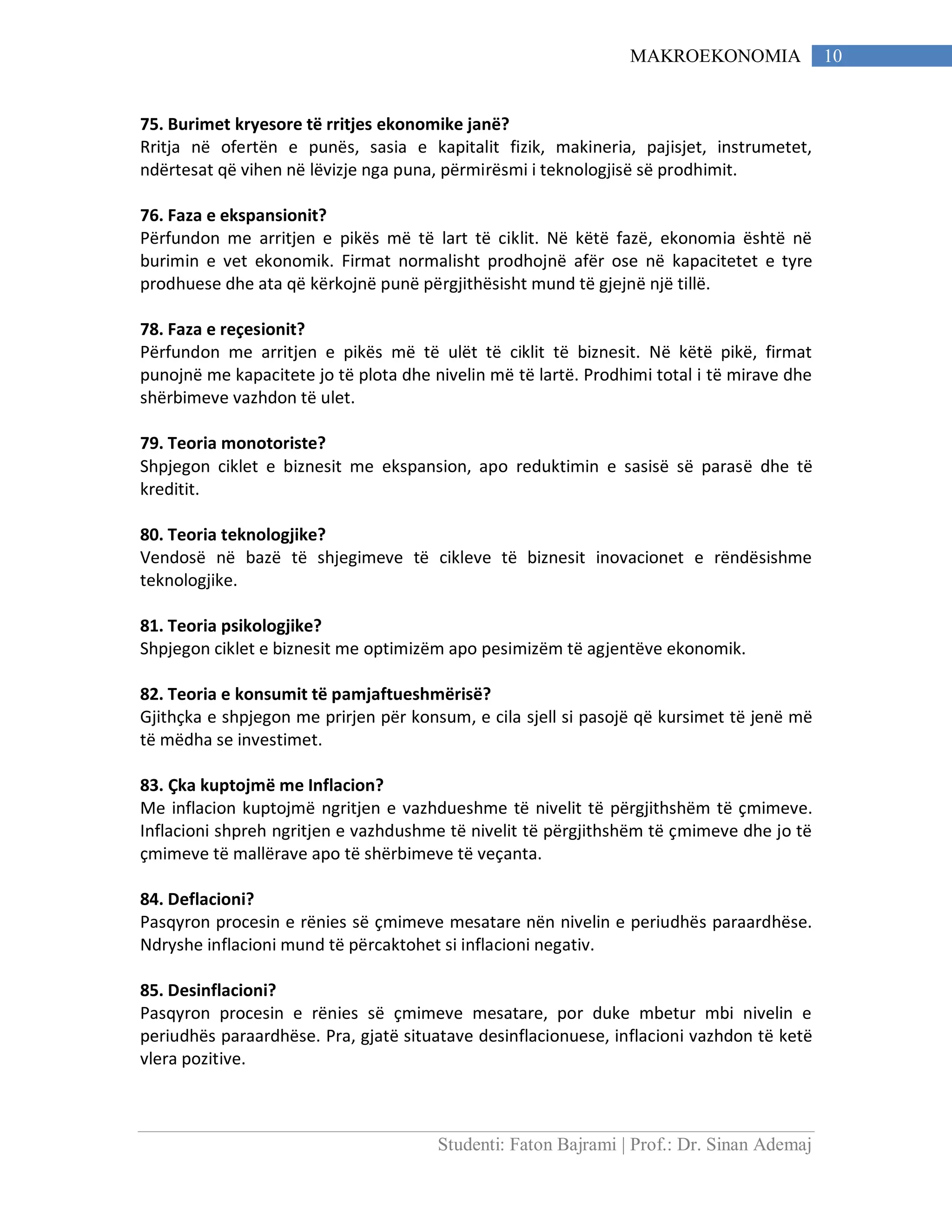 Studenti: Faton Bajrami | Prof.: Dr. Sinan Ademaj
10MAKROEKONOMIA
75. Burimet kryesore të rritjes ekonomike janë?
Rritja në ofertën e punës, sasia e kapitalit fizik, makineria, pajisjet, instrumetet,
ndërtesat që vihen në lëvizje nga puna, përmirësmi i teknologjisë së prodhimit.
76. Faza e ekspansionit?
Përfundon me arritjen e pikës më të lart të ciklit. Në këtë fazë, ekonomia është në
burimin e vet ekonomik. Firmat normalisht prodhojnë afër ose në kapacitetet e tyre
prodhuese dhe ata që kërkojnë punë përgjithësisht mund të gjejnë një tillë.
78. Faza e reçesionit?
Përfundon me arritjen e pikës më të ulët të ciklit të biznesit. Në këtë pikë, firmat
punojnë me kapacitete jo të plota dhe nivelin më të lartë. Prodhimi total i të mirave dhe
shërbimeve vazhdon të ulet.
79. Teoria monotoriste?
Shpjegon ciklet e biznesit me ekspansion, apo reduktimin e sasisë së parasë dhe të
kreditit.
80. Teoria teknologjike?
Vendosë në bazë të shjegimeve të cikleve të biznesit inovacionet e rëndësishme
teknologjike.
81. Teoria psikologjike?
Shpjegon ciklet e biznesit me optimizëm apo pesimizëm të agjentëve ekonomik.
82. Teoria e konsumit të pamjaftueshmërisë?
Gjithçka e shpjegon me prirjen për konsum, e cila sjell si pasojë që kursimet të jenë më
të mëdha se investimet.
83. Çka kuptojmë me Inflacion?
Me inflacion kuptojmë ngritjen e vazhdueshme të nivelit të përgjithshëm të çmimeve.
Inflacioni shpreh ngritjen e vazhdushme të nivelit të përgjithshëm të çmimeve dhe jo të
çmimeve të mallërave apo të shërbimeve të veçanta.
84. Deflacioni?
Pasqyron procesin e rënies së çmimeve mesatare nën nivelin e periudhës paraardhëse.
Ndryshe inflacioni mund të përcaktohet si inflacioni negativ.
85. Desinflacioni?
Pasqyron procesin e rënies së çmimeve mesatare, por duke mbetur mbi nivelin e
periudhës paraardhëse. Pra, gjatë situatave desinflacionuese, inflacioni vazhdon të ketë
vlera pozitive.
 