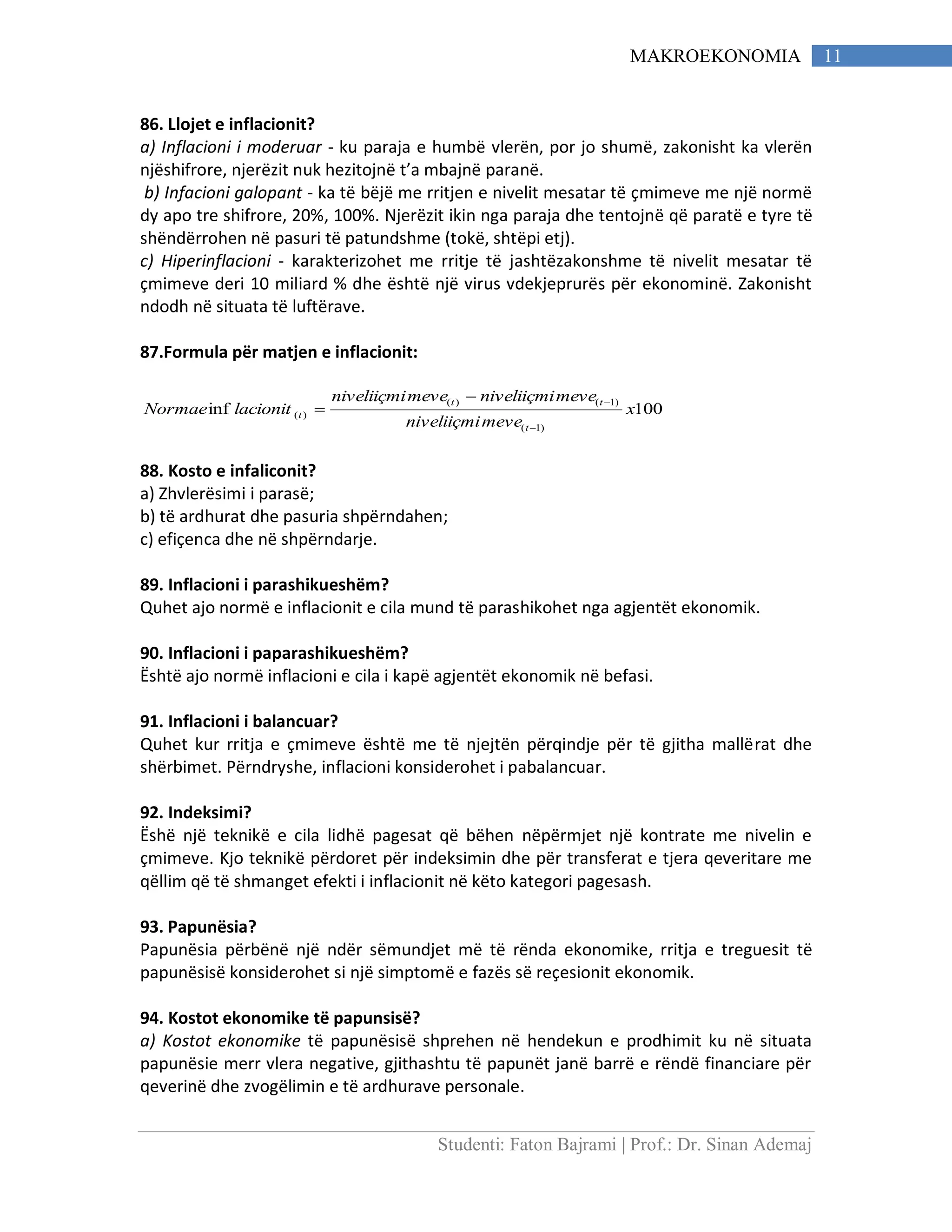 Studenti: Faton Bajrami | Prof.: Dr. Sinan Ademaj
11MAKROEKONOMIA
86. Llojet e inflacionit?
a) Inflacioni i moderuar - ku paraja e humbë vlerën, por jo shumë, zakonisht ka vlerën
njëshifrore, njerëzit nuk hezitojnë t’a mbajnë paranë.
b) Infacioni galopant - ka të bëjë me rritjen e nivelit mesatar të çmimeve me një normë
dy apo tre shifrore, 20%, 100%. Njerëzit ikin nga paraja dhe tentojnë që paratë e tyre të
shëndërrohen në pasuri të patundshme (tokë, shtëpi etj).
c) Hiperinflacioni - karakterizohet me rritje të jashtëzakonshme të nivelit mesatar të
çmimeve deri 10 miliard % dhe është një virus vdekjeprurës për ekonominë. Zakonisht
ndodh në situata të luftërave.
87.Formula për matjen e inflacionit:
100inf
)1(
)1()(
)( x
meveniveliiçmi
meveniveliiçmimeveniveliiçmi
lacionitNormae
t
tt
t



88. Kosto e infaliconit?
a) Zhvlerësimi i parasë;
b) të ardhurat dhe pasuria shpërndahen;
c) efiçenca dhe në shpërndarje.
89. Inflacioni i parashikueshëm?
Quhet ajo normë e inflacionit e cila mund të parashikohet nga agjentët ekonomik.
90. Inflacioni i paparashikueshëm?
Është ajo normë inflacioni e cila i kapë agjentët ekonomik në befasi.
91. Inflacioni i balancuar?
Quhet kur rritja e çmimeve është me të njejtën përqindje për të gjitha mallërat dhe
shërbimet. Përndryshe, inflacioni konsiderohet i pabalancuar.
92. Indeksimi?
Ëshë një teknikë e cila lidhë pagesat që bëhen nëpërmjet një kontrate me nivelin e
çmimeve. Kjo teknikë përdoret për indeksimin dhe për transferat e tjera qeveritare me
qëllim që të shmanget efekti i inflacionit në këto kategori pagesash.
93. Papunësia?
Papunësia përbënë një ndër sëmundjet më të rënda ekonomike, rritja e treguesit të
papunësisë konsiderohet si një simptomë e fazës së reçesionit ekonomik.
94. Kostot ekonomike të papunsisë?
a) Kostot ekonomike të papunësisë shprehen në hendekun e prodhimit ku në situata
papunësie merr vlera negative, gjithashtu të papunët janë barrë e rëndë financiare për
qeverinë dhe zvogëlimin e të ardhurave personale.
 