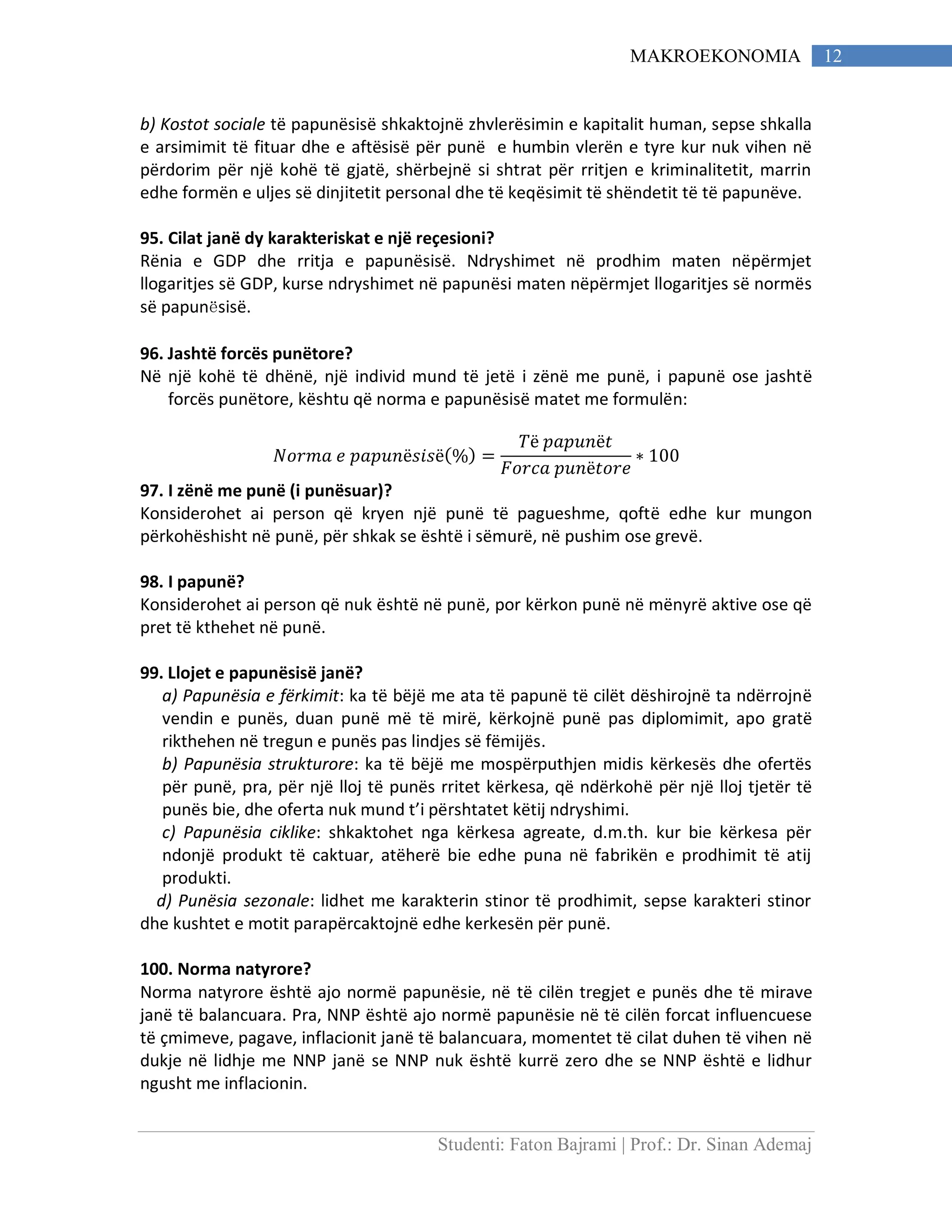 Studenti: Faton Bajrami | Prof.: Dr. Sinan Ademaj
12MAKROEKONOMIA
b) Kostot sociale të papunësisë shkaktojnë zhvlerësimin e kapitalit human, sepse shkalla
e arsimimit të fituar dhe e aftësisë për punë e humbin vlerën e tyre kur nuk vihen në
përdorim për një kohë të gjatë, shërbejnë si shtrat për rritjen e kriminalitetit, marrin
edhe formën e uljes së dinjitetit personal dhe të keqësimit të shëndetit të të papunëve.
95. Cilat janë dy karakteriskat e një reçesioni?
Rënia e GDP dhe rritja e papunësisë. Ndryshimet në prodhim maten nëpërmjet
llogaritjes së GDP, kurse ndryshimet në papunësi maten nëpërmjet llogaritjes së normës
së papunësisë.
96. Jashtë forcës punëtore?
Në një kohë të dhënë, një individ mund të jetë i zënë me punë, i papunë ose jashtë
forcës punëtore, kështu që norma e papunësisë matet me formulën:
𝑁𝑜𝑟𝑚𝑎 𝑒 𝑝𝑎𝑝𝑢𝑛ë𝑠𝑖𝑠ë % =
𝑇ë 𝑝𝑎𝑝𝑢𝑛ë𝑡
𝐹𝑜𝑟𝑐𝑎 𝑝𝑢𝑛ë𝑡𝑜𝑟𝑒
∗ 100
97. I zënë me punë (i punësuar)?
Konsiderohet ai person që kryen një punë të pagueshme, qoftë edhe kur mungon
përkohëshisht në punë, për shkak se është i sëmurë, në pushim ose grevë.
98. I papunë?
Konsiderohet ai person që nuk është në punë, por kërkon punë në mënyrë aktive ose që
pret të kthehet në punë.
99. Llojet e papunësisë janë?
a) Papunësia e fërkimit: ka të bëjë me ata të papunë të cilët dëshirojnë ta ndërrojnë
vendin e punës, duan punë më të mirë, kërkojnë punë pas diplomimit, apo gratë
rikthehen në tregun e punës pas lindjes së fëmijës.
b) Papunësia strukturore: ka të bëjë me mospërputhjen midis kërkesës dhe ofertës
për punë, pra, për një lloj të punës rritet kërkesa, që ndërkohë për një lloj tjetër të
punës bie, dhe oferta nuk mund t’i përshtatet këtij ndryshimi.
c) Papunësia ciklike: shkaktohet nga kërkesa agreate, d.m.th. kur bie kërkesa për
ndonjë produkt të caktuar, atëherë bie edhe puna në fabrikën e prodhimit të atij
produkti.
d) Punësia sezonale: lidhet me karakterin stinor të prodhimit, sepse karakteri stinor
dhe kushtet e motit parapërcaktojnë edhe kerkesën për punë.
100. Norma natyrore?
Norma natyrore është ajo normë papunësie, në të cilën tregjet e punës dhe të mirave
janë të balancuara. Pra, NNP është ajo normë papunësie në të cilën forcat influencuese
të çmimeve, pagave, inflacionit janë të balancuara, momentet të cilat duhen të vihen në
dukje në lidhje me NNP janë se NNP nuk është kurrë zero dhe se NNP është e lidhur
ngusht me inflacionin.
 