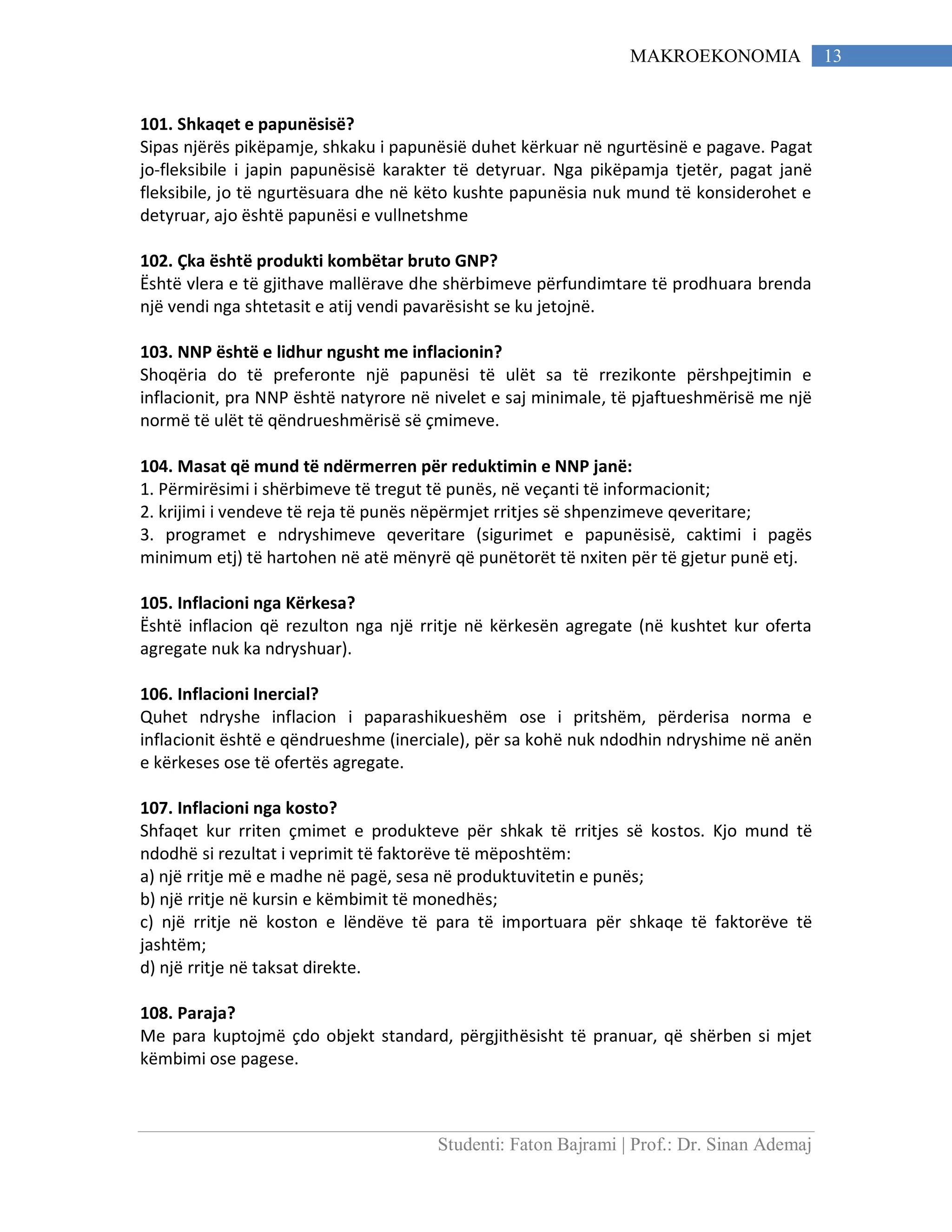 Studenti: Faton Bajrami | Prof.: Dr. Sinan Ademaj
13MAKROEKONOMIA
101. Shkaqet e papunësisë?
Sipas njërës pikëpamje, shkaku i papunësië duhet kërkuar në ngurtësinë e pagave. Pagat
jo-fleksibile i japin papunësisë karakter të detyruar. Nga pikëpamja tjetër, pagat janë
fleksibile, jo të ngurtësuara dhe në këto kushte papunësia nuk mund të konsiderohet e
detyruar, ajo është papunësi e vullnetshme
102. Çka është produkti kombëtar bruto GNP?
Është vlera e të gjithave mallërave dhe shërbimeve përfundimtare të prodhuara brenda
një vendi nga shtetasit e atij vendi pavarësisht se ku jetojnë.
103. NNP është e lidhur ngusht me inflacionin?
Shoqëria do të preferonte një papunësi të ulët sa të rrezikonte përshpejtimin e
inflacionit, pra NNP është natyrore në nivelet e saj minimale, të pjaftueshmërisë me një
normë të ulët të qëndrueshmërisë së çmimeve.
104. Masat që mund të ndërmerren për reduktimin e NNP janë:
1. Përmirësimi i shërbimeve të tregut të punës, në veçanti të informacionit;
2. krijimi i vendeve të reja të punës nëpërmjet rritjes së shpenzimeve qeveritare;
3. programet e ndryshimeve qeveritare (sigurimet e papunësisë, caktimi i pagës
minimum etj) të hartohen në atë mënyrë që punëtorët të nxiten për të gjetur punë etj.
105. Inflacioni nga Kërkesa?
Është inflacion që rezulton nga një rritje në kërkesën agregate (në kushtet kur oferta
agregate nuk ka ndryshuar).
106. Inflacioni Inercial?
Quhet ndryshe inflacion i paparashikueshëm ose i pritshëm, përderisa norma e
inflacionit është e qëndrueshme (inerciale), për sa kohë nuk ndodhin ndryshime në anën
e kërkeses ose të ofertës agregate.
107. Inflacioni nga kosto?
Shfaqet kur rriten çmimet e produkteve për shkak të rritjes së kostos. Kjo mund të
ndodhë si rezultat i veprimit të faktorëve të mëposhtëm:
a) një rritje më e madhe në pagë, sesa në produktuvitetin e punës;
b) një rritje në kursin e këmbimit të monedhës;
c) një rritje në koston e lëndëve të para të importuara për shkaqe të faktorëve të
jashtëm;
d) një rritje në taksat direkte.
108. Paraja?
Me para kuptojmë çdo objekt standard, përgjithësisht të pranuar, që shërben si mjet
këmbimi ose pagese.
 