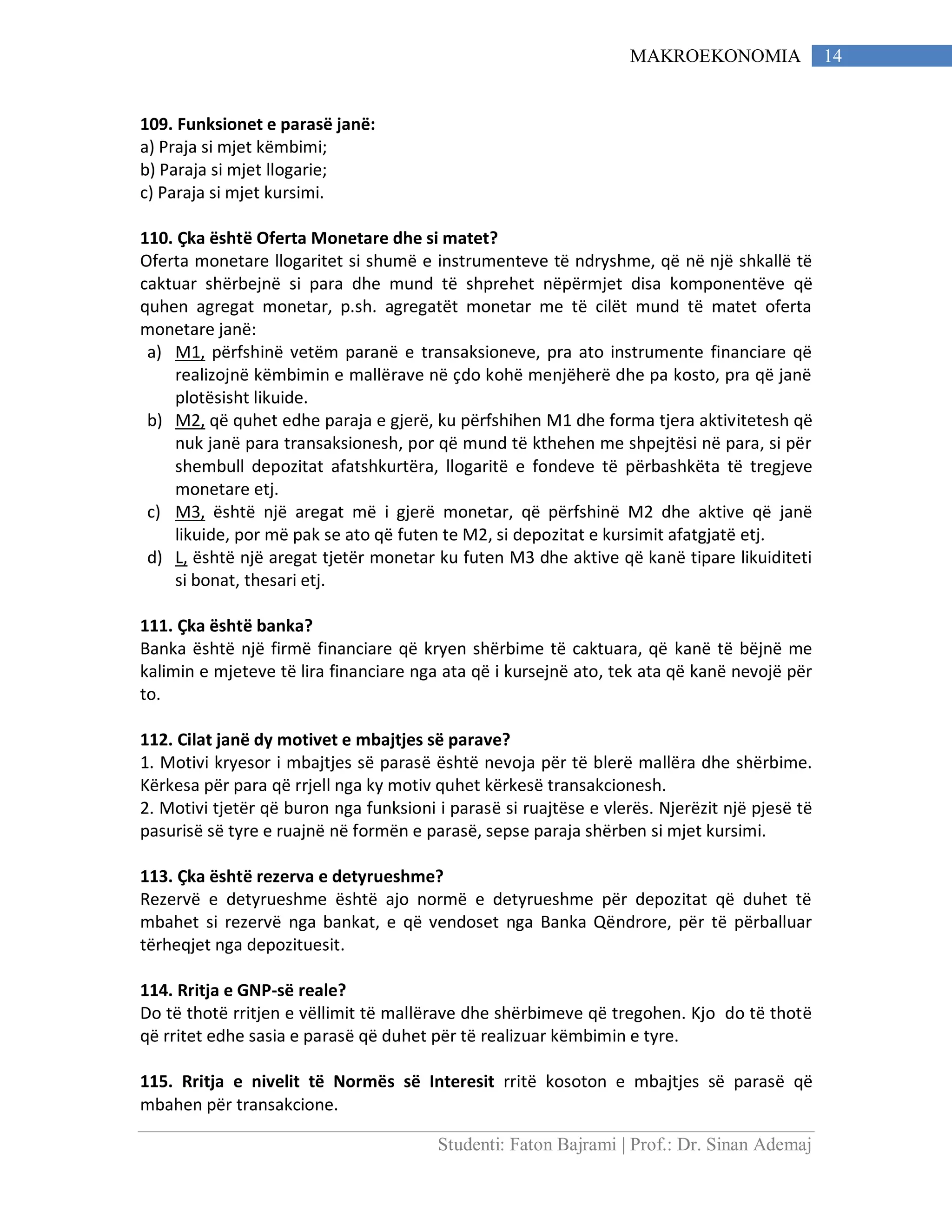Studenti: Faton Bajrami | Prof.: Dr. Sinan Ademaj
14MAKROEKONOMIA
109. Funksionet e parasë janë:
a) Praja si mjet këmbimi;
b) Paraja si mjet llogarie;
c) Paraja si mjet kursimi.
110. Çka është Oferta Monetare dhe si matet?
Oferta monetare llogaritet si shumë e instrumenteve të ndryshme, që në një shkallë të
caktuar shërbejnë si para dhe mund të shprehet nëpërmjet disa komponentëve që
quhen agregat monetar, p.sh. agregatët monetar me të cilët mund të matet oferta
monetare janë:
a) M1, përfshinë vetëm paranë e transaksioneve, pra ato instrumente financiare që
realizojnë këmbimin e mallërave në çdo kohë menjëherë dhe pa kosto, pra që janë
plotësisht likuide.
b) M2, që quhet edhe paraja e gjerë, ku përfshihen M1 dhe forma tjera aktivitetesh që
nuk janë para transaksionesh, por që mund të kthehen me shpejtësi në para, si për
shembull depozitat afatshkurtëra, llogaritë e fondeve të përbashkëta të tregjeve
monetare etj.
c) M3, është një aregat më i gjerë monetar, që përfshinë M2 dhe aktive që janë
likuide, por më pak se ato që futen te M2, si depozitat e kursimit afatgjatë etj.
d) L, është një aregat tjetër monetar ku futen M3 dhe aktive që kanë tipare likuiditeti
si bonat, thesari etj.
111. Çka është banka?
Banka është një firmë financiare që kryen shërbime të caktuara, që kanë të bëjnë me
kalimin e mjeteve të lira financiare nga ata që i kursejnë ato, tek ata që kanë nevojë për
to.
112. Cilat janë dy motivet e mbajtjes së parave?
1. Motivi kryesor i mbajtjes së parasë është nevoja për të blerë mallëra dhe shërbime.
Kërkesa për para që rrjell nga ky motiv quhet kërkesë transakcionesh.
2. Motivi tjetër që buron nga funksioni i parasë si ruajtëse e vlerës. Njerëzit një pjesë të
pasurisë së tyre e ruajnë në formën e parasë, sepse paraja shërben si mjet kursimi.
113. Çka është rezerva e detyrueshme?
Rezervë e detyrueshme është ajo normë e detyrueshme për depozitat që duhet të
mbahet si rezervë nga bankat, e që vendoset nga Banka Qëndrore, për të përballuar
tërheqjet nga depozituesit.
114. Rritja e GNP-së reale?
Do të thotë rritjen e vëllimit të mallërave dhe shërbimeve që tregohen. Kjo do të thotë
që rritet edhe sasia e parasë që duhet për të realizuar këmbimin e tyre.
115. Rritja e nivelit të Normës së Interesit rritë kosoton e mbajtjes së parasë që
mbahen për transakcione.
 