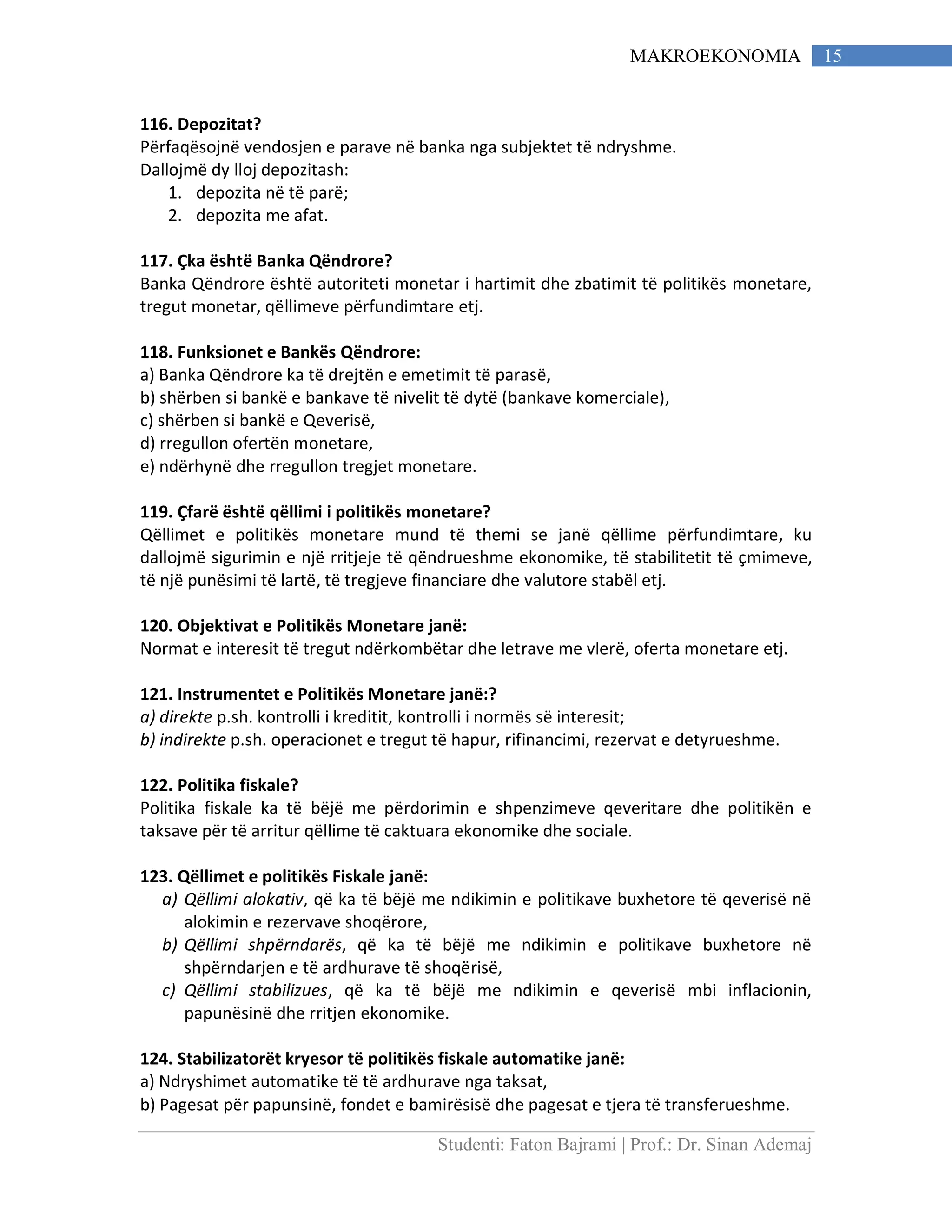 Studenti: Faton Bajrami | Prof.: Dr. Sinan Ademaj
15MAKROEKONOMIA
116. Depozitat?
Përfaqësojnë vendosjen e parave në banka nga subjektet të ndryshme.
Dallojmë dy lloj depozitash:
1. depozita në të parë;
2. depozita me afat.
117. Çka është Banka Qëndrore?
Banka Qëndrore është autoriteti monetar i hartimit dhe zbatimit të politikës monetare,
tregut monetar, qëllimeve përfundimtare etj.
118. Funksionet e Bankës Qëndrore:
a) Banka Qëndrore ka të drejtën e emetimit të parasë,
b) shërben si bankë e bankave të nivelit të dytë (bankave komerciale),
c) shërben si bankë e Qeverisë,
d) rregullon ofertën monetare,
e) ndërhynë dhe rregullon tregjet monetare.
119. Çfarë është qëllimi i politikës monetare?
Qëllimet e politikës monetare mund të themi se janë qëllime përfundimtare, ku
dallojmë sigurimin e një rritjeje të qëndrueshme ekonomike, të stabilitetit të çmimeve,
të një punësimi të lartë, të tregjeve financiare dhe valutore stabël etj.
120. Objektivat e Politikës Monetare janë:
Normat e interesit të tregut ndërkombëtar dhe letrave me vlerë, oferta monetare etj.
121. Instrumentet e Politikës Monetare janë:?
a) direkte p.sh. kontrolli i kreditit, kontrolli i normës së interesit;
b) indirekte p.sh. operacionet e tregut të hapur, rifinancimi, rezervat e detyrueshme.
122. Politika fiskale?
Politika fiskale ka të bëjë me përdorimin e shpenzimeve qeveritare dhe politikën e
taksave për të arritur qëllime të caktuara ekonomike dhe sociale.
123. Qëllimet e politikës Fiskale janë:
a) Qëllimi alokativ, që ka të bëjë me ndikimin e politikave buxhetore të qeverisë në
alokimin e rezervave shoqërore,
b) Qëllimi shpërndarës, që ka të bëjë me ndikimin e politikave buxhetore në
shpërndarjen e të ardhurave të shoqërisë,
c) Qëllimi stabilizues, që ka të bëjë me ndikimin e qeverisë mbi inflacionin,
papunësinë dhe rritjen ekonomike.
124. Stabilizatorët kryesor të politikës fiskale automatike janë:
a) Ndryshimet automatike të të ardhurave nga taksat,
b) Pagesat për papunsinë, fondet e bamirësisë dhe pagesat e tjera të transferueshme.
 