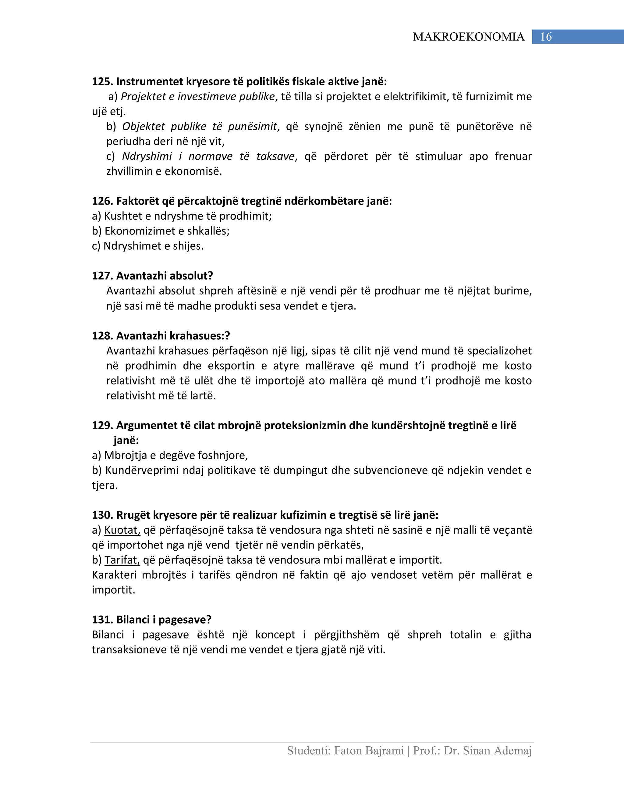 Studenti: Faton Bajrami | Prof.: Dr. Sinan Ademaj
16MAKROEKONOMIA
125. Instrumentet kryesore të politikës fiskale aktive janë:
a) Projektet e investimeve publike, të tilla si projektet e elektrifikimit, të furnizimit me
ujë etj.
b) Objektet publike të punësimit, që synojnë zënien me punë të punëtorëve në
periudha deri në një vit,
c) Ndryshimi i normave të taksave, që përdoret për të stimuluar apo frenuar
zhvillimin e ekonomisë.
126. Faktorët që përcaktojnë tregtinë ndërkombëtare janë:
a) Kushtet e ndryshme të prodhimit;
b) Ekonomizimet e shkallës;
c) Ndryshimet e shijes.
127. Avantazhi absolut?
Avantazhi absolut shpreh aftësinë e një vendi për të prodhuar me të njëjtat burime,
një sasi më të madhe produkti sesa vendet e tjera.
128. Avantazhi krahasues:?
Avantazhi krahasues përfaqëson një ligj, sipas të cilit një vend mund të specializohet
në prodhimin dhe eksportin e atyre mallërave që mund t’i prodhojë me kosto
relativisht më të ulët dhe të importojë ato mallëra që mund t’i prodhojë me kosto
relativisht më të lartë.
129. Argumentet të cilat mbrojnë proteksionizmin dhe kundërshtojnë tregtinë e lirë
janë:
a) Mbrojtja e degëve foshnjore,
b) Kundërveprimi ndaj politikave të dumpingut dhe subvencioneve që ndjekin vendet e
tjera.
130. Rrugët kryesore për të realizuar kufizimin e tregtisë së lirë janë:
a) Kuotat, që përfaqësojnë taksa të vendosura nga shteti në sasinë e një malli të veçantë
që importohet nga një vend tjetër në vendin përkatës,
b) Tarifat, që përfaqësojnë taksa të vendosura mbi mallërat e importit.
Karakteri mbrojtës i tarifës qëndron në faktin që ajo vendoset vetëm për mallërat e
importit.
131. Bilanci i pagesave?
Bilanci i pagesave është një koncept i përgjithshëm që shpreh totalin e gjitha
transaksioneve të një vendi me vendet e tjera gjatë një viti.
 