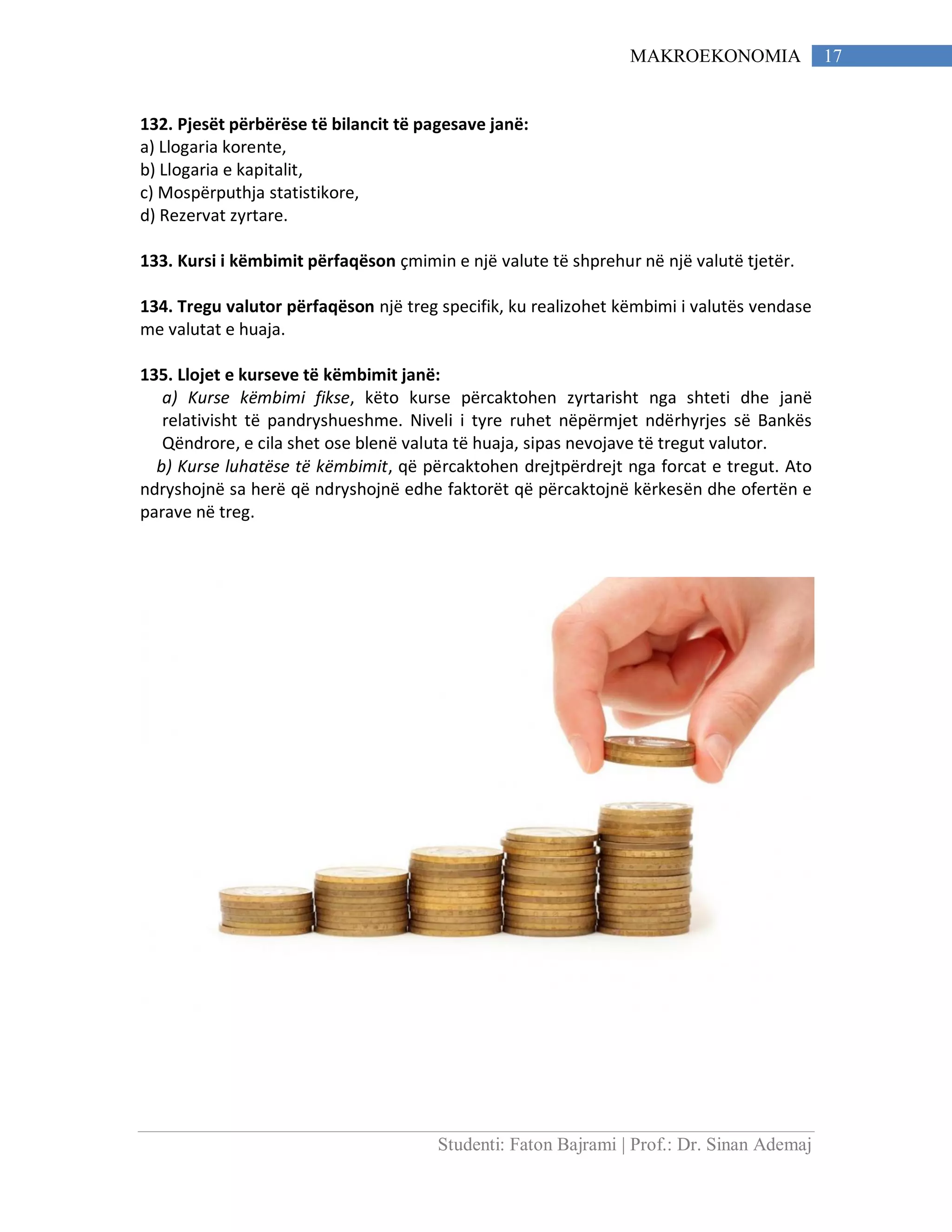 Studenti: Faton Bajrami | Prof.: Dr. Sinan Ademaj
17MAKROEKONOMIA
132. Pjesët përbërëse të bilancit të pagesave janë:
a) Llogaria korente,
b) Llogaria e kapitalit,
c) Mospërputhja statistikore,
d) Rezervat zyrtare.
133. Kursi i këmbimit përfaqëson çmimin e një valute të shprehur në një valutë tjetër.
134. Tregu valutor përfaqëson një treg specifik, ku realizohet këmbimi i valutës vendase
me valutat e huaja.
135. Llojet e kurseve të këmbimit janë:
a) Kurse këmbimi fikse, këto kurse përcaktohen zyrtarisht nga shteti dhe janë
relativisht të pandryshueshme. Niveli i tyre ruhet nëpërmjet ndërhyrjes së Bankës
Qëndrore, e cila shet ose blenë valuta të huaja, sipas nevojave të tregut valutor.
b) Kurse luhatëse të këmbimit, që përcaktohen drejtpërdrejt nga forcat e tregut. Ato
ndryshojnë sa herë që ndryshojnë edhe faktorët që përcaktojnë kërkesën dhe ofertën e
parave në treg.
 