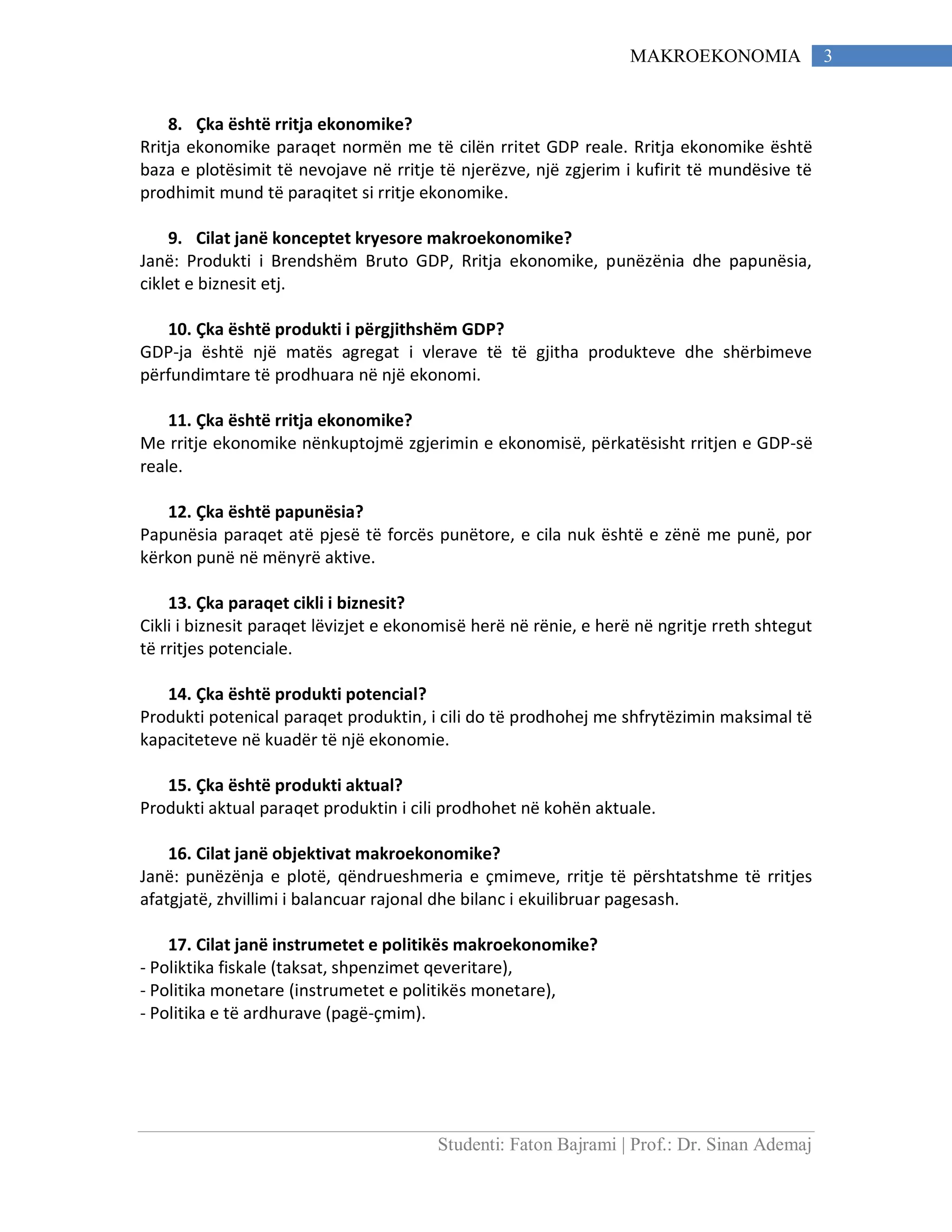 Studenti: Faton Bajrami | Prof.: Dr. Sinan Ademaj
3MAKROEKONOMIA
8. Çka është rritja ekonomike?
Rritja ekonomike paraqet normën me të cilën rritet GDP reale. Rritja ekonomike është
baza e plotësimit të nevojave në rritje të njerëzve, një zgjerim i kufirit të mundësive të
prodhimit mund të paraqitet si rritje ekonomike.
9. Cilat janë konceptet kryesore makroekonomike?
Janë: Produkti i Brendshëm Bruto GDP, Rritja ekonomike, punëzënia dhe papunësia,
ciklet e biznesit etj.
10. Çka është produkti i përgjithshëm GDP?
GDP-ja është një matës agregat i vlerave të të gjitha produkteve dhe shërbimeve
përfundimtare të prodhuara në një ekonomi.
11. Çka është rritja ekonomike?
Me rritje ekonomike nënkuptojmë zgjerimin e ekonomisë, përkatësisht rritjen e GDP-së
reale.
12. Çka është papunësia?
Papunësia paraqet atë pjesë të forcës punëtore, e cila nuk është e zënë me punë, por
kërkon punë në mënyrë aktive.
13. Çka paraqet cikli i biznesit?
Cikli i biznesit paraqet lëvizjet e ekonomisë herë në rënie, e herë në ngritje rreth shtegut
të rritjes potenciale.
14. Çka është produkti potencial?
Produkti potenical paraqet produktin, i cili do të prodhohej me shfrytëzimin maksimal të
kapaciteteve në kuadër të një ekonomie.
15. Çka është produkti aktual?
Produkti aktual paraqet produktin i cili prodhohet në kohën aktuale.
16. Cilat janë objektivat makroekonomike?
Janë: punëzënja e plotë, qëndrueshmeria e çmimeve, rritje të përshtatshme të rritjes
afatgjatë, zhvillimi i balancuar rajonal dhe bilanc i ekuilibruar pagesash.
17. Cilat janë instrumetet e politikës makroekonomike?
- Poliktika fiskale (taksat, shpenzimet qeveritare),
- Politika monetare (instrumetet e politikës monetare),
- Politika e të ardhurave (pagë-çmim).
 
