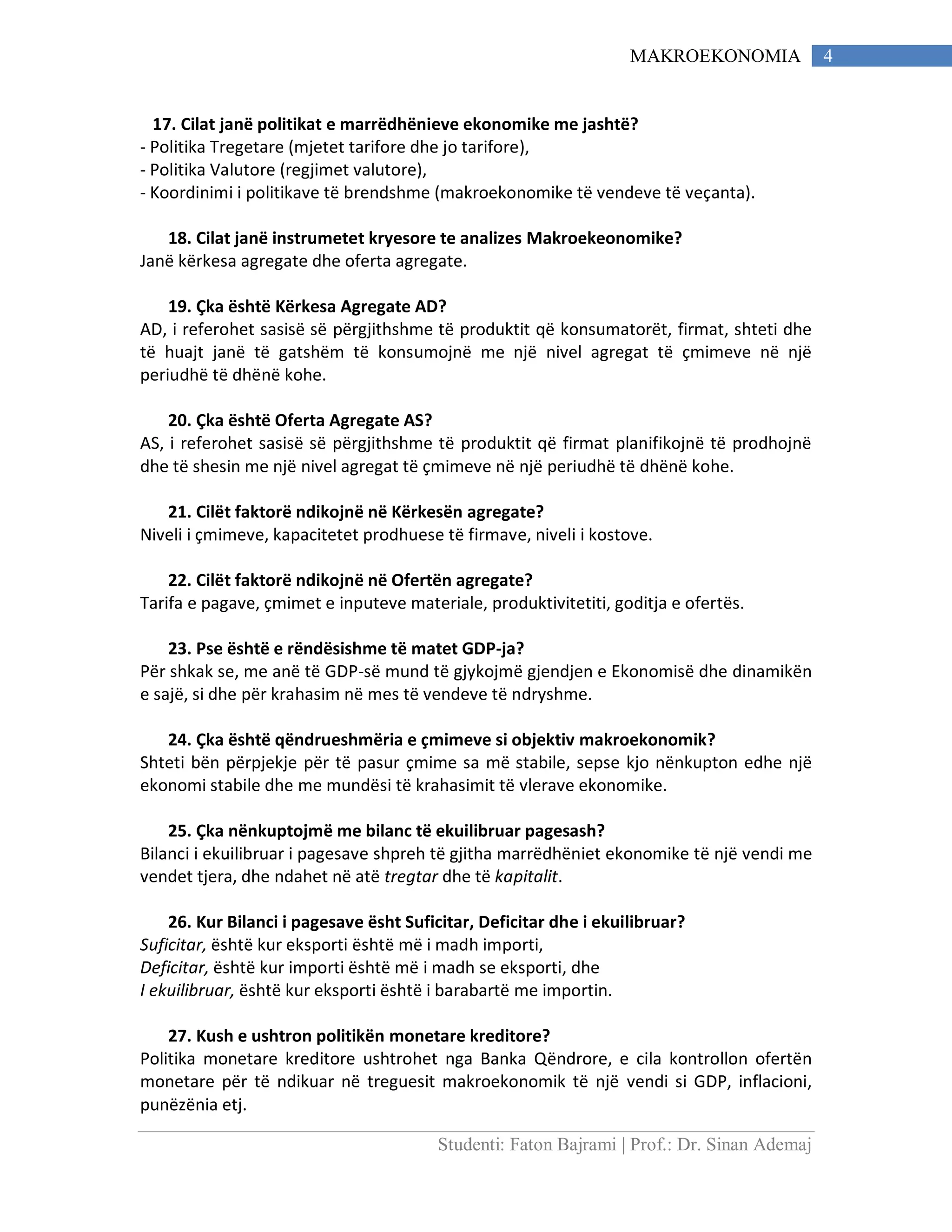 Studenti: Faton Bajrami | Prof.: Dr. Sinan Ademaj
4MAKROEKONOMIA
17. Cilat janë politikat e marrëdhënieve ekonomike me jashtë?
- Politika Tregetare (mjetet tarifore dhe jo tarifore),
- Politika Valutore (regjimet valutore),
- Koordinimi i politikave të brendshme (makroekonomike të vendeve të veçanta).
18. Cilat janë instrumetet kryesore te analizes Makroekeonomike?
Janë kërkesa agregate dhe oferta agregate.
19. Çka është Kërkesa Agregate AD?
AD, i referohet sasisë së përgjithshme të produktit që konsumatorët, firmat, shteti dhe
të huajt janë të gatshëm të konsumojnë me një nivel agregat të çmimeve në një
periudhë të dhënë kohe.
20. Çka është Oferta Agregate AS?
AS, i referohet sasisë së përgjithshme të produktit që firmat planifikojnë të prodhojnë
dhe të shesin me një nivel agregat të çmimeve në një periudhë të dhënë kohe.
21. Cilët faktorë ndikojnë në Kërkesën agregate?
Niveli i çmimeve, kapacitetet prodhuese të firmave, niveli i kostove.
22. Cilët faktorë ndikojnë në Ofertën agregate?
Tarifa e pagave, çmimet e inputeve materiale, produktivitetiti, goditja e ofertës.
23. Pse është e rëndësishme të matet GDP-ja?
Për shkak se, me anë të GDP-së mund të gjykojmë gjendjen e Ekonomisë dhe dinamikën
e sajë, si dhe për krahasim në mes të vendeve të ndryshme.
24. Çka është qëndrueshmëria e çmimeve si objektiv makroekonomik?
Shteti bën përpjekje për të pasur çmime sa më stabile, sepse kjo nënkupton edhe një
ekonomi stabile dhe me mundësi të krahasimit të vlerave ekonomike.
25. Çka nënkuptojmë me bilanc të ekuilibruar pagesash?
Bilanci i ekuilibruar i pagesave shpreh të gjitha marrëdhëniet ekonomike të një vendi me
vendet tjera, dhe ndahet në atë tregtar dhe të kapitalit.
26. Kur Bilanci i pagesave ësht Suficitar, Deficitar dhe i ekuilibruar?
Suficitar, është kur eksporti është më i madh importi,
Deficitar, është kur importi është më i madh se eksporti, dhe
I ekuilibruar, është kur eksporti është i barabartë me importin.
27. Kush e ushtron politikën monetare kreditore?
Politika monetare kreditore ushtrohet nga Banka Qëndrore, e cila kontrollon ofertën
monetare për të ndikuar në treguesit makroekonomik të një vendi si GDP, inflacioni,
punëzënia etj.
 