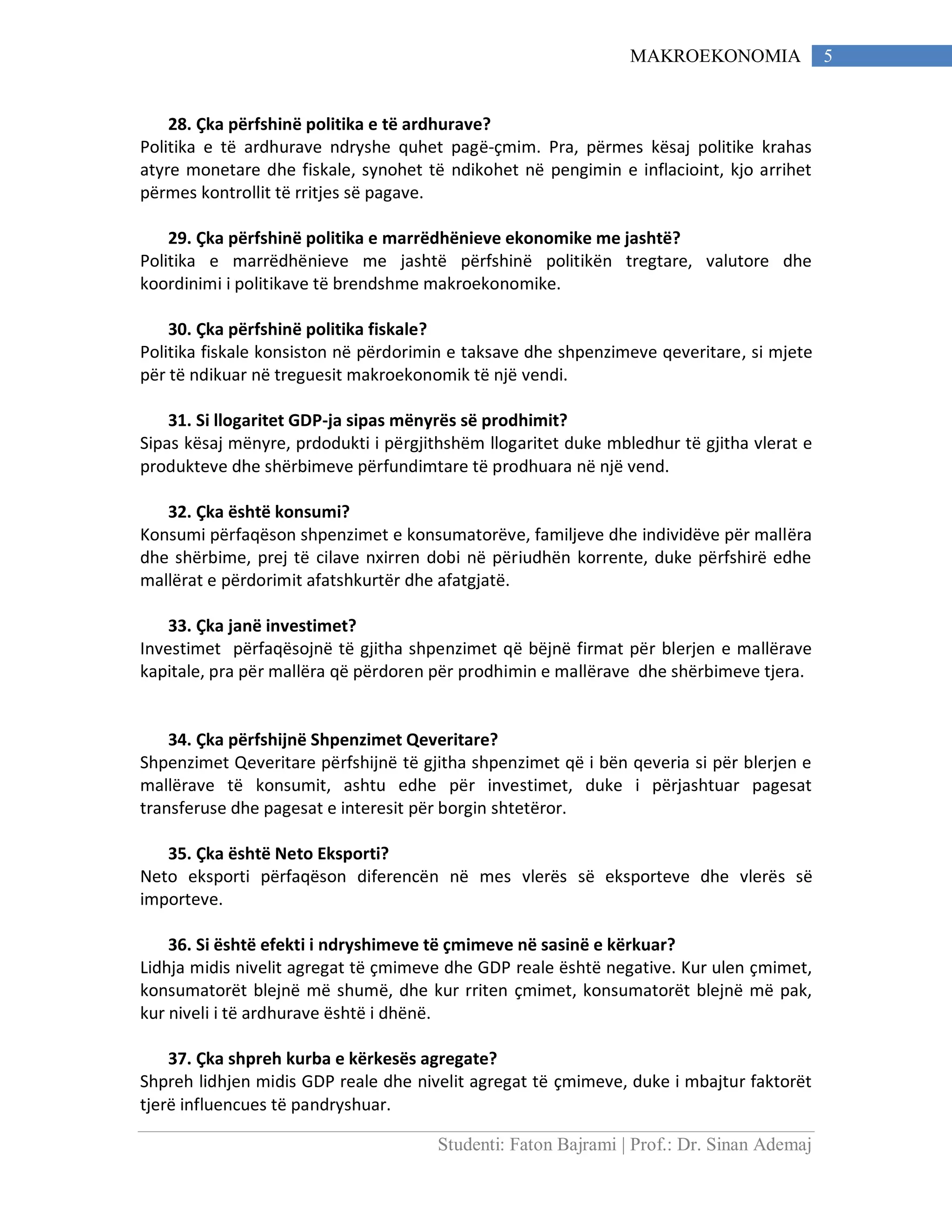 Studenti: Faton Bajrami | Prof.: Dr. Sinan Ademaj
5MAKROEKONOMIA
28. Çka përfshinë politika e të ardhurave?
Politika e të ardhurave ndryshe quhet pagë-çmim. Pra, përmes kësaj politike krahas
atyre monetare dhe fiskale, synohet të ndikohet në pengimin e inflacioint, kjo arrihet
përmes kontrollit të rritjes së pagave.
29. Çka përfshinë politika e marrëdhënieve ekonomike me jashtë?
Politika e marrëdhënieve me jashtë përfshinë politikën tregtare, valutore dhe
koordinimi i politikave të brendshme makroekonomike.
30. Çka përfshinë politika fiskale?
Politika fiskale konsiston në përdorimin e taksave dhe shpenzimeve qeveritare, si mjete
për të ndikuar në treguesit makroekonomik të një vendi.
31. Si llogaritet GDP-ja sipas mënyrës së prodhimit?
Sipas kësaj mënyre, prdodukti i përgjithshëm llogaritet duke mbledhur të gjitha vlerat e
produkteve dhe shërbimeve përfundimtare të prodhuara në një vend.
32. Çka është konsumi?
Konsumi përfaqëson shpenzimet e konsumatorëve, familjeve dhe individëve për mallëra
dhe shërbime, prej të cilave nxirren dobi në përiudhën korrente, duke përfshirë edhe
mallërat e përdorimit afatshkurtër dhe afatgjatë.
33. Çka janë investimet?
Investimet përfaqësojnë të gjitha shpenzimet që bëjnë firmat për blerjen e mallërave
kapitale, pra për mallëra që përdoren për prodhimin e mallërave dhe shërbimeve tjera.
34. Çka përfshijnë Shpenzimet Qeveritare?
Shpenzimet Qeveritare përfshijnë të gjitha shpenzimet që i bën qeveria si për blerjen e
mallërave të konsumit, ashtu edhe për investimet, duke i përjashtuar pagesat
transferuse dhe pagesat e interesit për borgin shtetëror.
35. Çka është Neto Eksporti?
Neto eksporti përfaqëson diferencën në mes vlerës së eksporteve dhe vlerës së
importeve.
36. Si është efekti i ndryshimeve të çmimeve në sasinë e kërkuar?
Lidhja midis nivelit agregat të çmimeve dhe GDP reale është negative. Kur ulen çmimet,
konsumatorët blejnë më shumë, dhe kur rriten çmimet, konsumatorët blejnë më pak,
kur niveli i të ardhurave është i dhënë.
37. Çka shpreh kurba e kërkesës agregate?
Shpreh lidhjen midis GDP reale dhe nivelit agregat të çmimeve, duke i mbajtur faktorët
tjerë influencues të pandryshuar.
 
