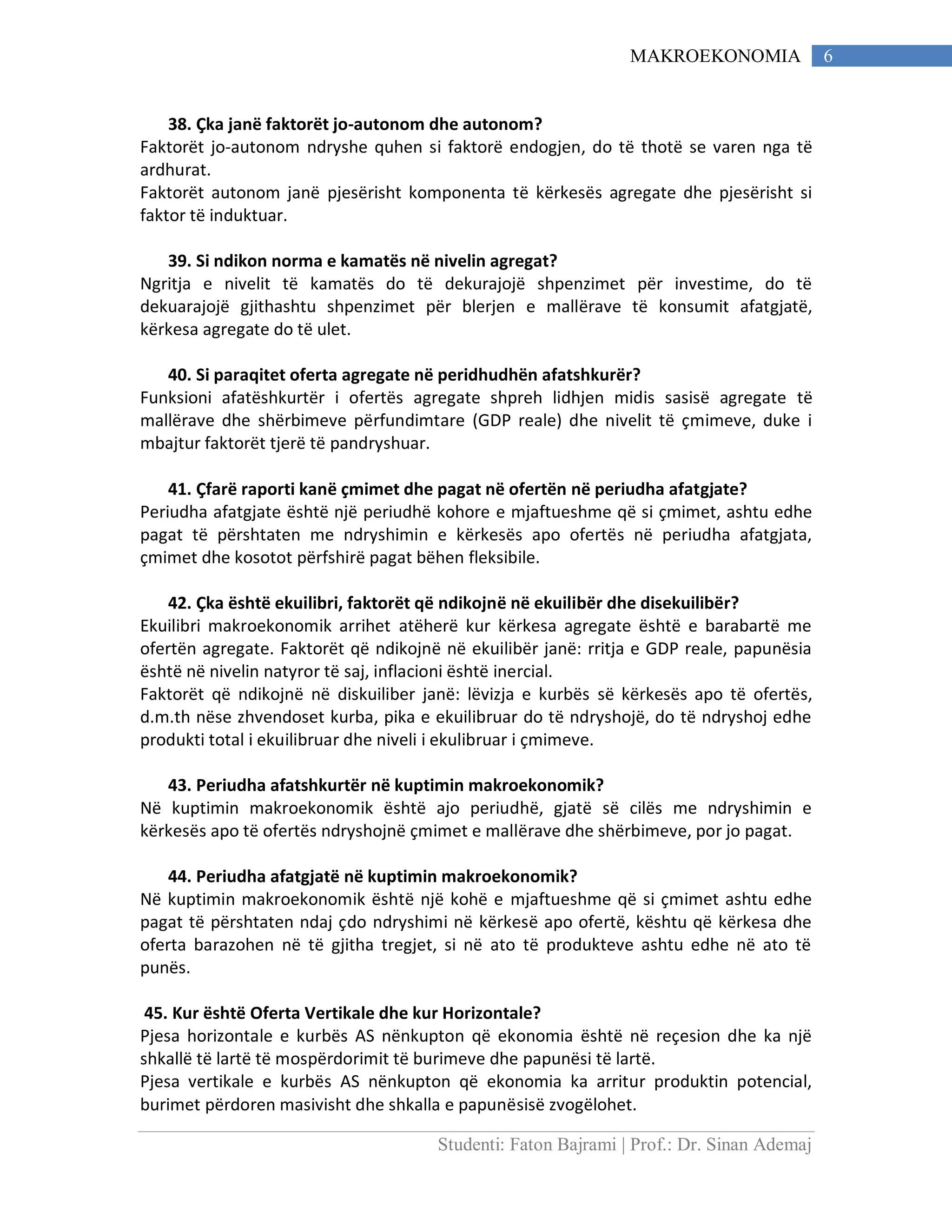 Studenti: Faton Bajrami | Prof.: Dr. Sinan Ademaj
6MAKROEKONOMIA
38. Çka janë faktorët jo-autonom dhe autonom?
Faktorët jo-autonom ndryshe quhen si faktorë endogjen, do të thotë se varen nga të
ardhurat.
Faktorët autonom janë pjesërisht komponenta të kërkesës agregate dhe pjesërisht si
faktor të induktuar.
39. Si ndikon norma e kamatës në nivelin agregat?
Ngritja e nivelit të kamatës do të dekurajojë shpenzimet për investime, do të
dekuarajojë gjithashtu shpenzimet për blerjen e mallërave të konsumit afatgjatë,
kërkesa agregate do të ulet.
40. Si paraqitet oferta agregate në peridhudhën afatshkurër?
Funksioni afatëshkurtër i ofertës agregate shpreh lidhjen midis sasisë agregate të
mallërave dhe shërbimeve përfundimtare (GDP reale) dhe nivelit të çmimeve, duke i
mbajtur faktorët tjerë të pandryshuar.
41. Çfarë raporti kanë çmimet dhe pagat në ofertën në periudha afatgjate?
Periudha afatgjate është një periudhë kohore e mjaftueshme që si çmimet, ashtu edhe
pagat të përshtaten me ndryshimin e kërkesës apo ofertës në periudha afatgjata,
çmimet dhe kosotot përfshirë pagat bëhen fleksibile.
42. Çka është ekuilibri, faktorët që ndikojnë në ekuilibër dhe disekuilibër?
Ekuilibri makroekonomik arrihet atëherë kur kërkesa agregate është e barabartë me
ofertën agregate. Faktorët që ndikojnë në ekuilibër janë: rritja e GDP reale, papunësia
është në nivelin natyror të saj, inflacioni është inercial.
Faktorët që ndikojnë në diskuiliber janë: lëvizja e kurbës së kërkesës apo të ofertës,
d.m.th nëse zhvendoset kurba, pika e ekuilibruar do të ndryshojë, do të ndryshoj edhe
produkti total i ekuilibruar dhe niveli i ekulibruar i çmimeve.
43. Periudha afatshkurtër në kuptimin makroekonomik?
Në kuptimin makroekonomik është ajo periudhë, gjatë së cilës me ndryshimin e
kërkesës apo të ofertës ndryshojnë çmimet e mallërave dhe shërbimeve, por jo pagat.
44. Periudha afatgjatë në kuptimin makroekonomik?
Në kuptimin makroekonomik është një kohë e mjaftueshme që si çmimet ashtu edhe
pagat të përshtaten ndaj çdo ndryshimi në kërkesë apo ofertë, kështu që kërkesa dhe
oferta barazohen në të gjitha tregjet, si në ato të produkteve ashtu edhe në ato të
punës.
45. Kur është Oferta Vertikale dhe kur Horizontale?
Pjesa horizontale e kurbës AS nënkupton që ekonomia është në reçesion dhe ka një
shkallë të lartë të mospërdorimit të burimeve dhe papunësi të lartë.
Pjesa vertikale e kurbës AS nënkupton që ekonomia ka arritur produktin potencial,
burimet përdoren masivisht dhe shkalla e papunësisë zvogëlohet.
 