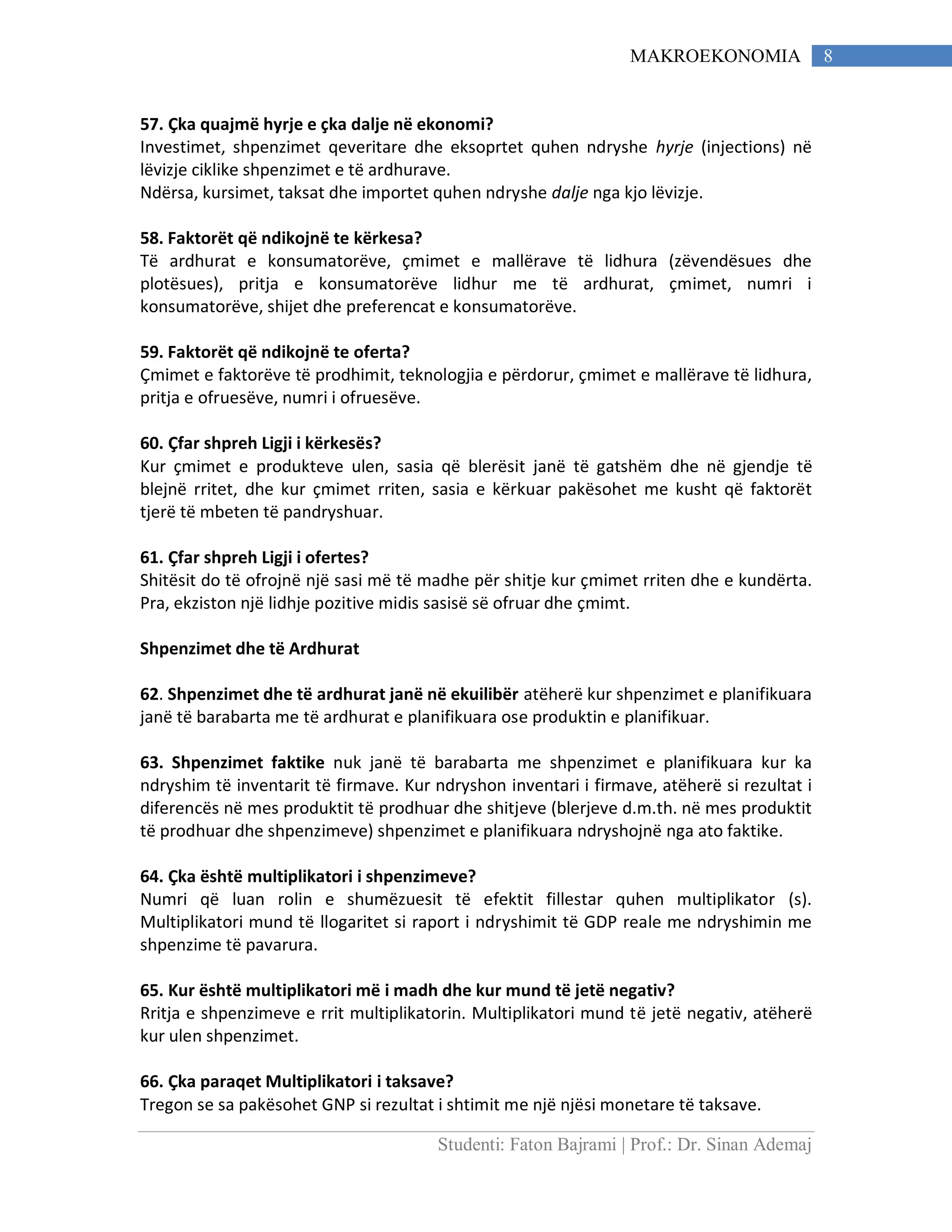 Studenti: Faton Bajrami | Prof.: Dr. Sinan Ademaj
8MAKROEKONOMIA
57. Çka quajmë hyrje e çka dalje në ekonomi?
Investimet, shpenzimet qeveritare dhe eksoprtet quhen ndryshe hyrje (injections) në
lëvizje ciklike shpenzimet e të ardhurave.
Ndërsa, kursimet, taksat dhe importet quhen ndryshe dalje nga kjo lëvizje.
58. Faktorët që ndikojnë te kërkesa?
Të ardhurat e konsumatorëve, çmimet e mallërave të lidhura (zëvendësues dhe
plotësues), pritja e konsumatorëve lidhur me të ardhurat, çmimet, numri i
konsumatorëve, shijet dhe preferencat e konsumatorëve.
59. Faktorët që ndikojnë te oferta?
Çmimet e faktorëve të prodhimit, teknologjia e përdorur, çmimet e mallërave të lidhura,
pritja e ofruesëve, numri i ofruesëve.
60. Çfar shpreh Ligji i kërkesës?
Kur çmimet e produkteve ulen, sasia që blerësit janë të gatshëm dhe në gjendje të
blejnë rritet, dhe kur çmimet rriten, sasia e kërkuar pakësohet me kusht që faktorët
tjerë të mbeten të pandryshuar.
61. Çfar shpreh Ligji i ofertes?
Shitësit do të ofrojnë një sasi më të madhe për shitje kur çmimet rriten dhe e kundërta.
Pra, ekziston një lidhje pozitive midis sasisë së ofruar dhe çmimt.
Shpenzimet dhe të Ardhurat
62. Shpenzimet dhe të ardhurat janë në ekuilibër atëherë kur shpenzimet e planifikuara
janë të barabarta me të ardhurat e planifikuara ose produktin e planifikuar.
63. Shpenzimet faktike nuk janë të barabarta me shpenzimet e planifikuara kur ka
ndryshim të inventarit të firmave. Kur ndryshon inventari i firmave, atëherë si rezultat i
diferencës në mes produktit të prodhuar dhe shitjeve (blerjeve d.m.th. në mes produktit
të prodhuar dhe shpenzimeve) shpenzimet e planifikuara ndryshojnë nga ato faktike.
64. Çka është multiplikatori i shpenzimeve?
Numri që luan rolin e shumëzuesit të efektit fillestar quhen multiplikator (s).
Multiplikatori mund të llogaritet si raport i ndryshimit të GDP reale me ndryshimin me
shpenzime të pavarura.
65. Kur është multiplikatori më i madh dhe kur mund të jetë negativ?
Rritja e shpenzimeve e rrit multiplikatorin. Multiplikatori mund të jetë negativ, atëherë
kur ulen shpenzimet.
66. Çka paraqet Multiplikatori i taksave?
Tregon se sa pakësohet GNP si rezultat i shtimit me një njësi monetare të taksave.
 