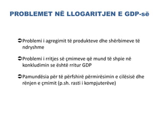 PROBLEMET NË LLOGARITJEN E GDP-së
Problemi i agregimit të produkteve dhe shërbimeve të
ndryshme
Problemi i rritjes së çmimeve që mund të shpie në
konkludimin se është rritur GDP
Pamundësia për të përfshirë përmirësimin e cilësisë dhe
rënjen e çmimit (p.sh. rasti i kompjuterëve)
 