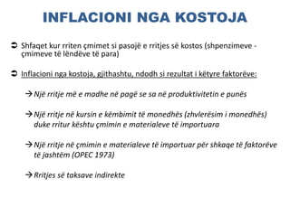 INFLACIONI NGA KOSTOJA
 Shfaqet kur rriten çmimet si pasojë e rritjes së kostos (shpenzimeve -
çmimeve të lëndëve të para)
 Inflacioni nga kostoja, gjithashtu, ndodh si rezultat i këtyre faktorëve:
Një rritje më e madhe në pagë se sa në produktivitetin e punës
Një rritje në kursin e këmbimit të monedhës (zhvlerësim i monedhës)
duke rritur kështu çmimin e materialeve të importuara
Një rritje në çmimin e materialeve të importuar për shkaqe të faktorëve
të jashtëm (OPEC 1973)
Rritjes së taksave indirekte
 